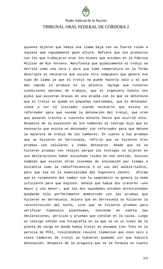 Poder Judicial de la Nación
TRIBUNAL ORAL FEDERAL DE CORDOBA 2
quienes dijeron que había una llama baja con un fuerte ruido a
soplete que rápidamente ganó altura. Refiere que los productos
con los que trabajaron eran los mismos que estaban en la Fábrica
Militar de Río Tercero. Manifiesta que químicamente el trotyl se
derrite como una cera y para que tome temperatura en la forma
descripta es necesario que exista otro compuesto que genere ese
tipo de llama ya que el trotyl no puede hacerlo solo y el que
más rápido lo produce es la pólvora. Agrega que tuvieron
condiciones óptimas de trabajo, que el ingeniero Cuesta les
pidió que pusieran brasas en una prueba con lo que se determinó
que el trotyl se quemó en pequeñas cantidades, que el detonador
viene a ser el iniciador siendo necesario que exista un
reforzador para que suceda la detonación del trotyl, que cree
que pasaron treinta o cuarenta minutos hasta que ocurrió esto.
Respecto de la explosión de los tambores el testigo dijo que es
necesario que exista un detonador con reforzador para que detone
la mazarota de trotyl de los tambores. En cuanto a las pruebas
que se hicieron en Serrezuela, refirió que se hicieron tres
pruebas con celulares y todas detonaron. Añade que no se
hicieron pruebas con relojes porque los testigos no dijeron en
sus declaraciones haber escuchado ruidos en ese sentido. Sostuvo
también que existen otros sistemas de iniciación por tiempo o
distancia como la radiofrecuencia o el uso del walkie-talkie,
pero que esa es la especialidad del Ingeniero Zanoni. Afirma
que el rozamiento del tambor con la sampimóvil no genera la onda
suficiente para que explote. Señala que había dos cráteres –uno
mayor y uno menor-, que las dos oquedades estaban direccionadas
quedando ello perfectamente demostrado con las pruebas que
hicieron en Serrezuela. Aclara que en Serrezuela no hicieron la
reconstrucción del hecho, sino que se hicieron pruebas para
verificar hipótesis planteadas, teniendo en cuenta las
declaraciones, pericias y pruebas que constan en la causa. Luego
el testigo exhibe una fotografía en la que se ve un túnel de la
planta de carga en donde había trotyl en escamas (ver foto en la
pericia de PFA), resultándole resultó llamativo que esos seis o
siete tambores de trotyl se hubieran quemado sin que hubiera
detonación. Respecto de la pregunta que se le formula en cuanto
379
 