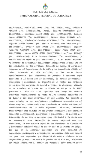 Poder Judicial de la Nación
TRIBUNAL ORAL FEDERAL DE CORDOBA 2
16126/16129), Pablo Guillermo LÓPEZ (fs. 16130/13132), Graciela
PERASSO (fs. 16182/16188), Daniel Eduardo QUATROCCHI (fs.
16493/16494), Santiago Angel MONTI (fs. 16627/16629), Justino
Mario BERTOTTO (fs. 16630/16631), Santos Diego MIRANDA (fs.
16637/16638), Edelmidio Esteban PINCIROLLI (fs. 16639/16640),
Edgardo Javier GIRARDI (fs. 16641), Ricardo José PAGLIERO (fs.
16642/16644), Ernesto Juan BOSSI (fs. 16709/16713), Edgardo
Humberto MARPEGÁN (fs. 16714/16716), Jorge Pedro MINÁ (fs.
16717/16720), Jorge URIEN BERRI (16727/16729), Alfredo RAMÍREZ
(fs. 16740/16741), Elio Teodoro FONSECA (fs. 18940/18944) y
Néstor Ricardo REQUELME (fs. 18945/18947). V. EL HECHO IMPUTADO.
Al momento de recibirles declaración indagatorias a cada uno de
los imputados, se les atribuyó, teniendo en cuenta el cargo que
ocupaban en el Organigrama de la DGFM y su dependiente FRMRT, el
haber provocado el día 03/11/95, a las 08:55 horas
aproximadamente, por intermedio de persona o personas cuya
identidad a la fecha aún se desconoce, de manera intencional,
programada y organizada, el incendio de un tambor que contenía
en su interior mazarota de trotyl o trotyl de descarga, ubicado
en un tinglado existente en la Planta de Carga de la FMRT
(cercano al edificio 1-2), ignición que luego de haberse
extendido repentinamente al resto de los tambores estibados en
el lugar y con gran desarrollo de sus llamas, fue seguido a
pocos minutos de dos explosiones simultáneas ocurridas en el
mismo tinglado, obteniendo como resultado de dicho accionar el
direccionamiento de la onda expansiva. Asimismo, habiendo
transcurrido unos minutos de ese primer estallido y con idéntica
modalidad (intencional, programada y organizada), se provocó por
intermedio de persona o personas cuya identidad a la fecha aún
se desconoce, otra explosión de mayor magnitud que las
anteriores, la que tuviera lugar en los depósitos de Expedición
y Suministro situados hacía el sector sur de la Planta de Carga,
los que en su interior contenían una gran cantidad de
explosivos, municiones y proyectiles, detonación ésta que generó
una gran onda expansiva que dispersó de manera violenta tales
proyectiles y esquirlas sobre la población de Río III, afectando
con mayor intensidad al barrio Las Violetas, como también otros
38
 