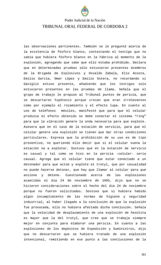 Poder Judicial de la Nación
TRIBUNAL ORAL FEDERAL DE CORDOBA 2
las observaciones pertinentes. También se le preguntó acerca de
la existencia de fósforo blanco, contestando el testigo que no
sabía que hubiera fósforo blanco en la Fábrica al momento de la
explosión, agregando que sabe que ello estaba prohibido. Declara
que en determinadas pruebas sólo estuvieron presentes miembros
de la Brigada de Explosivos y Osvaldo Zabala, Elio Acosta,
Emilio García, Omar López y Emilio Ostera, no recordando si
Gaviglio estuvo presente, añadiendo que los testigos solo
estuvieron presentes en las pruebas de llama. Señala que el
grupo de trabajo le propuso al Tribunal puntos de pericia, que
se descartaron hipótesis porque creían que eran irrelevantes
como por ejemplo el rozamiento y el efecto lupa. En cuanto al
uso de teléfonos móviles, manifestó que para que el celular
produzca el efecto obtenido se debe conectar el sistema “ring”
para que la vibración genere la onda necesaria para que explote.
Asevera que en el caso de la estación de servicio, para que el
celular genere una explosión se tienen que dar otras condiciones
particulares. Expresa que la prohibición de su uso es de tipo
preventivo, no queriendo ello decir que si el celular suena la
estación va a explotar. Sostuvo que en la estación de servicio
es casual y tal como se hizo en la pericia –celular- seria
causal. Agrega que el celular tiene que estar conectado a un
detonador para que actúe y explote el trotyl, que por casualidad
no puede hacerse detonar, que hay que llamar al celular para que
accione y detone. Cuestionado acerca de las explosiones
acaecidas el día 24 de noviembre de 1995, dijo que no se
hicieron consideraciones sobre el hecho del día 24 de noviembre
porque no fueron solicitadas. Sostuvo que si hubiera habido
algún incumplimiento de las normas de higiene y seguridad
industrial, al haber llegado a la conclusión de que la explosión
fue provocada, ello no hubiera afectado dicha conclusión. Señala
que la velocidad de desplazamiento de una explosión de hexolita
es mayor que la del trotyl, que cree que se trabaja siempre
mejor en conjunto para elaborar una pericia. En cuanto a las
explosiones de los depósitos de Expedición y Suministros, dijo
que no descartaron que se hubiera tratado de una explosión
intencional, remitiendo en ese punto a las conclusiones de la
381
 