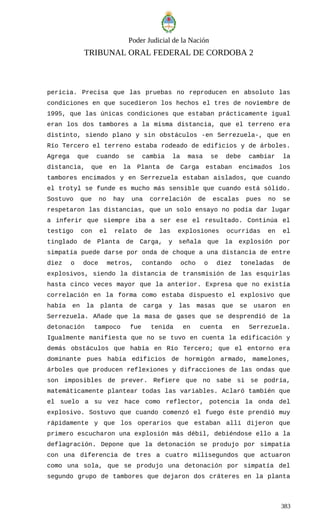 Poder Judicial de la Nación
TRIBUNAL ORAL FEDERAL DE CORDOBA 2
pericia. Precisa que las pruebas no reproducen en absoluto las
condiciones en que sucedieron los hechos el tres de noviembre de
1995, que las únicas condiciones que estaban prácticamente igual
eran los dos tambores a la misma distancia, que el terreno era
distinto, siendo plano y sin obstáculos -en Serrezuela-, que en
Río Tercero el terreno estaba rodeado de edificios y de árboles.
Agrega que cuando se cambia la masa se debe cambiar la
distancia, que en la Planta de Carga estaban encimados los
tambores encimados y en Serrezuela estaban aislados, que cuando
el trotyl se funde es mucho más sensible que cuando está sólido.
Sostuvo que no hay una correlación de escalas pues no se
respetaron las distancias, que un solo ensayo no podía dar lugar
a inferir que siempre iba a ser ese el resultado. Continúa el
testigo con el relato de las explosiones ocurridas en el
tinglado de Planta de Carga, y señala que la explosión por
simpatía puede darse por onda de choque a una distancia de entre
diez o doce metros, contando ocho o diez toneladas de
explosivos, siendo la distancia de transmisión de las esquirlas
hasta cinco veces mayor que la anterior. Expresa que no existía
correlación en la forma como estaba dispuesto el explosivo que
había en la planta de carga y las masas que se usaron en
Serrezuela. Añade que la masa de gases que se desprendió de la
detonación tampoco fue tenida en cuenta en Serrezuela.
Igualmente manifiesta que no se tuvo en cuenta la edificación y
demás obstáculos que había en Río Tercero; que el entorno era
dominante pues había edificios de hormigón armado, mamelones,
árboles que producen reflexiones y difracciones de las ondas que
son imposibles de prever. Refiere que no sabe si se podría,
matemáticamente plantear todas las variables. Aclaró también que
el suelo a su vez hace como reflector, potencia la onda del
explosivo. Sostuvo que cuando comenzó el fuego éste prendió muy
rápidamente y que los operarios que estaban allí dijeron que
primero escucharon una explosión más débil, debiéndose ello a la
deflagración. Depone que la detonación se produjo por simpatía
con una diferencia de tres a cuatro milisegundos que actuaron
como una sola, que se produjo una detonación por simpatía del
segundo grupo de tambores que dejaron dos cráteres en la planta
383
 