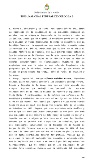 Poder Judicial de la Nación
TRIBUNAL ORAL FEDERAL DE CORDOBA 2
el mismo el contenido y la firma. Manifiesta que no analizaron
la hipótesis de la iniciación de la explosión mediante un
celular, que se enteró en Serrezuela de los puntos a tratar en
la pericia. Añade que un cigarrillo encendido puede ser la base
para iniciar un fuego dependiendo de dónde se encuentre, que la
hexolita favorece la combustión, que puede haber simpatía entre
la hexolita y el trotyl. Manifiesta que al año ´94 no sabía si
existía fósforo en la Fábrica, que ello debería haber estado en
los inventarios de la Fábrica, que la onda expansiva no llegó a
Atanor pues estaba muy lejos de la Fábrica y que se hizo un
sumario administrativo en Fabricaciones Militares por la
explosión pero que no sabe en que culminó. Finalmente ente
preguntas que le formulan, expresa el testigo que cuando se
coloca un pucho encima del trotyl, éste se funde, lo envuelve y
lo apaga.
5. Luego, depuso el testigo Alfredo Rodolfo Hraste, ingeniero
químico, quien manifiesta conocer a los imputados Cornejo Torino,
Franke y González de la Vega, pero que no tiene vínculo con
ninguno. Expresa que trabajó como personal civil durante
veintiún años en la Fábrica Militar de Pólvora y Explosivos de
Villa María. A continuación, se le exhiben sus informes de fs.
6440/6449 y 6537/6541, reconociendo el testigo el contenido y la
firma de los mismos. Manifiesta que ingresó a Villa María cuando
tenía 25 años de edad, que luego fue segundo jefe de un centro
retirándose en 1995. Depone que toda explosión deja huellas y
que el que las sabe leer puede interpretar lo que pasó, que ante
una explosión lo que primero se debe hacer es vallar el sector e
impedir que entre alguna persona para no alterar las huellas.
Declara que la primera huella aquí son los cráteres, que hubo
dos explosiones simultáneas en el tinglado de la Planta de
Cargas de Río Tercero, que el primero de mayo de 1998 el Juez
Martínez lo citó para que hiciera un recorrido por la fábrica,
que en dicha oportunidad tomaron fotografías. Precisa que en
este caso no existió explosión por simpatía o autocombustión,
que la explosión por simpatía se definió por los explosivos con
nitroglicerina, que no conoce que en los explosivos de uso
militar haya simpatía. Expresa que la hipótesis del encendido
386
 