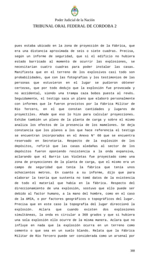 Poder Judicial de la Nación
TRIBUNAL ORAL FEDERAL DE CORDOBA 2
pues estaba ubicado en la zona de proyección de la Fábrica, que
era una distancia aproximada de seis o siete cuadras. Precisa,
según un informe de seguridad, que si el edificio no hubiera
estado barricado al momento de ocurrir las explosiones, se
necesitarían cuatro cuadras para poder instalar las casas.
Manifiesta que en el terreno de los explosivos casi todo son
probabilidades, que con las fotografías y los testimonios de las
personas que estuvieron en el lugar se pudieron obtener
certezas, que por todo dedujo que la explosión fue provocada y
no accidental, siendo una trampa caza bobos puesta al revés.
Seguidamente, el testigo saca un plano que elaboró personalmente
con informes que le fueron provistos por la Fábrica Militar de
Río Tercero, en el que constan cantidades y lugares de
proyectiles. Añade que eso lo hizo para calcular proyecciones.
Exhibe también un plano de la planta de carga y sobre el mismo
analiza los efectos de la presencia de los mamelones. Se deja
constancia que los planos a los que hace referencia el testigo
se encuentran incorporados en el Anexo N° 60 que se encuentra
reservado en Secretaria. Respecto de la explosión de los
depósitos, refirió que las casas aledañas al sector de los
depósitos fueron oponiendo resistencia a la onda expansiva,
aclarando que el Barrio Las Violetas fue proyectado como una
zona de proyecciones de la planta de carga, que el mismo era un
campo de seguridad que tenía la fábrica que tenía unos
ochocientos metros. En cuanto a su informe, dijo que para
elaborar la teoría que sustenta no tomó datos de la existencia
de todo el material que había en la fábrica. Respecto del
direccionamiento de una explosión, sostuvo que ello puede ser
debido al factor humano, a la mano del hombre, como en el caso
de la AMIA, o por factores geográficos o topográficos del lugar.
Precisa que en este caso la topografía del lugar direccionó la
explosión. Aclara que cuando existen dos explosiones
simultáneas, la onda es circular a 360 grados y que si hubiera
una sola explosión ello ocurre de la misma manera. Aclara que no
influye en nada que la explosión ocurra en un terreno como
cemento o que sea en un suelo blando. Relata que la Fábrica
Militar de Río Tercero puede ser considerada como un arsenal por
388
 