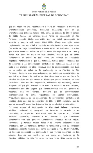 Poder Judicial de la Nación
TRIBUNAL ORAL FEDERAL DE CORDOBA 2
que se hacen de una repartición a otra se realizan a través de
transferencias internas. Continúa relatando que en la
transferencia interna número 029, está la salida de 16840 cargas
de Villa María, no obrando allí firma de recepción en Río
Tercero, siendo dicha operación por un total aproximado de
ochenta y cuatro mil pesos ($84.000). Añade que ello quedó
registrado como material a recibir en Río Tercero pero que nunca
fue dado de baja contablemente como material recibido. Precisa
que dicho material salió de Villa María en septiembre de 1994 y
nunca fue dada de baja en Río Tercero, hasta que se cerró
finalmente en enero de 1997 como una cuenta de resultado
negativa refiriendo a que el material nunca llegó. Precisa que
de acuerdo a la información contable el material salió de un
lado y no ingresó en otro. Sostuvo que la documentación que tuvo
en su poder se salvó de la explosión en la Fábrica de Río
Tercero. Sostuvo que contablemente no existían constancias de
que hubiera bienes de cambio en otra dependencia que no fuera la
Fábrica Militar de Río Tercero. Añade que posteriormente se pudo
corroborar que en los depósitos militares de Holmberg habría
proyectiles que pertenecían a la Fábrica Militar de Río Tercero,
precisando que era lógico que contablemente sea así porque el
material era de fábrica. Declara que la documentación
extracontable no está registrada en libros rubricados.
Preguntado acerca de la existencia de inventarios contables el
testigo dijo que los inventarios de 1994 y 1995 estaban, que lo
que se acompañó eran los inventarios de productos elaborados.
7. Luego oímos el testimonio de Ale José Saleme, contador
público teniendo un posgrado en Derecho Tributario y en
Concursos y Quiebras. Exhibidos que le fueran el informe
pericial contable, obrante a fs. 6169/6172, que realizara
juntamente con los peritos Contadores Graciela María Raquel
Fernández y Marcelo Javier Mosca y el informe ampliatorio que
efectuara con la nombrada contadora Fernández y con el contador
Guillermo Alberto Gáname que corre agregado a fs. 16.394/16.411,
el testigo reconoció el contenido y sus firmas insertas en los
mismos. Expresa que recibieron una copia del balance de la
Fábrica Militar de Río Tercero, cerrado tres días antes de la
390
 