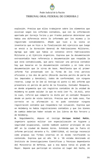 Poder Judicial de la Nación
TRIBUNAL ORAL FEDERAL DE CORDOBA 2
explosión. Precisa que ellos trabajaron sobre los elementos que
existían según los informes contables, que con la información
aportada por Cornejo Torino y por Franke pudieron determinar que
había una diferencia entre lo informado por los mismos y lo
registrado contablemente. Añade que tuvo a la vista un
inventario que se hizo a la finalización del ejercicio que luego
se envió a la Dirección General de Fabricaciones Militares.
Agrega que sabe que había un convenio entre Fabricaciones
Militares y el Ejército Argentino. Expresa que la documentación
extracontable hace referencia a documentación que respalda la
que está contabilizada, que para realizar una pericia contable
hay que basarse en la documentación contable y en toda otra
documentación que le sirva de base. Manifiesta que el primer
informe fue presentado con la firma de los tres peritos
oficiales y los dos de parte (Ricardo Jaurena perito de parte de
los imputados y González), todos de conformidad, sin ninguna
reserva. Luego se le lee al testigo el punto c) del informe que
presentara el perito de parte de la Fiscalía, Contador Mosquera,
en donde argumenta que sin registros contables de la unidad de
Holmberg no puede validar lo que no está (ver fs. 16.413), ante
lo cual, refirió que comparte lo dicho por el contador Mosquera
desde un punto de vista teórico. Precisa que en todo caso, fue
correcto en su afirmación si no pudo constatar ninguna
registración contable que respaldara tal situación. Expresa que
en Holmberg no había registraciones contables y que los bienes
de cambio deberían haber estado en los libros de Río Tercero y
de Holmberg.
8. Seguidamente, depuso el testigo Enrique Aníbal Mahle,
ingeniero químico militar con especialización en higiene y
seguridad ocupacional, siendo también auditor principal de una
ART en la ciudad de Buenos Aires. Exhibido que le fuera el
informe pericial obrante a fs. 12907/12918, el testigo reconoció
como propias las firmas insertas en el mismo ratificando su
contenido. Expresa que al año ´94 o ´95 estaba destinado al
Instituto de Investigaciones Científicas y Técnicas dependiente
del Ministerio de Defensa, que a esa época tenía el grado de
Mayor. Depone que participó en visitas al lugar del hecho, en
391
 