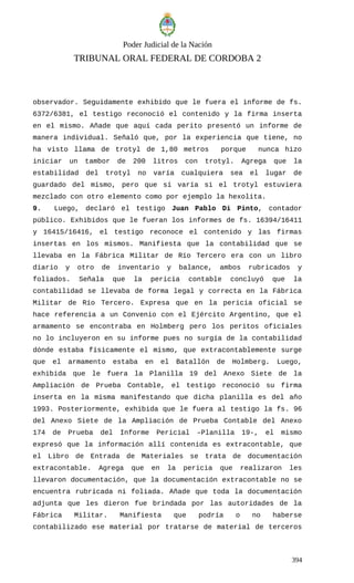 Poder Judicial de la Nación
TRIBUNAL ORAL FEDERAL DE CORDOBA 2
observador. Seguidamente exhibido que le fuera el informe de fs.
6372/6381, el testigo reconoció el contenido y la firma inserta
en el mismo. Añade que aquí cada perito presentó un informe de
manera individual. Señaló que, por la experiencia que tiene, no
ha visto llama de trotyl de 1,80 metros porque nunca hizo
iniciar un tambor de 200 litros con trotyl. Agrega que la
estabilidad del trotyl no varía cualquiera sea el lugar de
guardado del mismo, pero que sí varía si el trotyl estuviera
mezclado con otro elemento como por ejemplo la hexolita.
9. Luego, declaró el testigo Juan Pablo Di Pinto, contador
público. Exhibidos que le fueran los informes de fs. 16394/16411
y 16415/16416, el testigo reconoce el contenido y las firmas
insertas en los mismos. Manifiesta que la contabilidad que se
llevaba en la Fábrica Militar de Río Tercero era con un libro
diario y otro de inventario y balance, ambos rubricados y
foliados. Señala que la pericia contable concluyó que la
contabilidad se llevaba de forma legal y correcta en la Fábrica
Militar de Río Tercero. Expresa que en la pericia oficial se
hace referencia a un Convenio con el Ejército Argentino, que el
armamento se encontraba en Holmberg pero los peritos oficiales
no lo incluyeron en su informe pues no surgía de la contabilidad
dónde estaba físicamente el mismo, que extracontablemente surge
que el armamento estaba en el Batallón de Holmberg. Luego,
exhibida que le fuera la Planilla 19 del Anexo Siete de la
Ampliación de Prueba Contable, el testigo reconoció su firma
inserta en la misma manifestando que dicha planilla es del año
1993. Posteriormente, exhibida que le fuera al testigo la fs. 96
del Anexo Siete de la Ampliación de Prueba Contable del Anexo
174 de Prueba del Informe Pericial –Planilla 19-, el mismo
expresó que la información allí contenida es extracontable, que
el Libro de Entrada de Materiales se trata de documentación
extracontable. Agrega que en la pericia que realizaron les
llevaron documentación, que la documentación extracontable no se
encuentra rubricada ni foliada. Añade que toda la documentación
adjunta que les dieron fue brindada por las autoridades de la
Fábrica Militar. Manifiesta que podría o no haberse
contabilizado ese material por tratarse de material de terceros
394
 