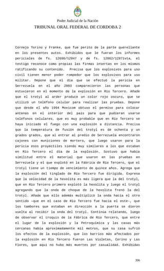 Poder Judicial de la Nación
TRIBUNAL ORAL FEDERAL DE CORDOBA 2
Cornejo Torino y Franke, que fue perito de la parte querellante
en los presentes autos. Exhibidos que le fueran los informes
periciales de fs. 12696/12847 y de fs. 12862/12871vta, el
testigo reconoce como propias las firmas insertas en los mismos
ratificando su contenido. Precisa que los explosivos para uso
civil tienen menor poder rompedor que los explosivos para uso
militar. Depone que el día que se efectuó la pericia en
Serrezuela en el año 2003 comparecieron las personas que
estuvieron en el momento de la explosión en Río Tercero. Añade
que el trotyl al arder produce un color rojo oscuro, que se
utilizó un teléfono celular para realizar las pruebas. Depone
que desde el año 1994 Movicom obtuvo el permiso para colocar
antenas en el interior del país para que pudieran usarse
teléfonos celulares, que es muy probable que en Río Tercero se
haya iniciado el fuego con una explosión a distancia. Precisa
que la temperatura de fusión del trotyl es de ochenta y un
grados grados, que al entrar al predio de Serrezuela encontraron
cajones con municiones de mortero, que luego usaron para la
pericia esos proyectiles siendo muy similares a los que estaban
en Río Tercero el día de la explosión. Sostuvo que había
similitud entre el material que usaron en las pruebas en
Serrezuela y el que explotó en la Fábrica de Río Tercero, que el
trotyl tiene un tiempo de vencimiento de quince años. Agrega que
la explosión del tinglado de Río Tercero fue dirigida. Expresa
que la velocidad de la hexolita es más ligera que la del trotyl,
que en Río Tercero primero explotó la hexolita y luego el trotyl
agregando que la onda de choque de la hexolita frenó la del
trotyl. Añade que ello además multiplicó la onda hacia el otro
sentido –que en el caso de Río Tercero fue hacia el este-, que
los tambores que estaban en dirección a la puerta se dieron
vuelta al recibir la onda del trotyl. Continúa relatando, luego
de observar el croquis de la Fábrica de Río Tercero, que entre
el lugar de la explosión y la Petroquímica y las casas más
cercanas había aproximadamente mil metros, que su casa sufrió
los efectos de la explosión, que los barrios más afectados por
la explosión en Río Tercero fueron Las Violetas, Cerino y Las
Flores, que aquí no hubo más muertes por casualidad. Exhibidas
396
 