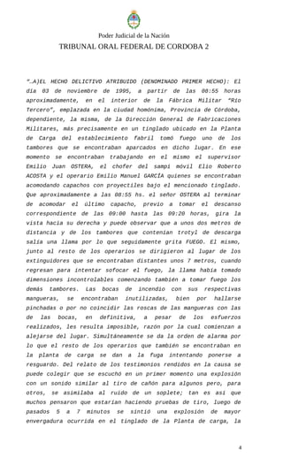 Poder Judicial de la Nación
TRIBUNAL ORAL FEDERAL DE CORDOBA 2
“…A)EL HECHO DELICTIVO ATRIBUIDO (DENOMINADO PRIMER HECHO): El
día 03 de noviembre de 1995, a partir de las 08:55 horas
aproximadamente, en el interior de la Fábrica Militar “Río
Tercero”, emplazada en la ciudad homónima, Provincia de Córdoba,
dependiente, la misma, de la Dirección General de Fabricaciones
Militares, más precisamente en un tinglado ubicado en la Planta
de Carga del establecimiento fabril tomó fuego uno de los
tambores que se encontraban aparcados en dicho lugar. En ese
momento se encontraban trabajando en el mismo el supervisor
Emilio Juan OSTERA, el chofer del sampi móvil Elio Roberto
ACOSTA y el operario Emilio Manuel GARCÍA quienes se encontraban
acomodando capachos con proyectiles bajo el mencionado tinglado.
Que aproximadamente a las 08:55 hs. el señor OSTERA al terminar
de acomodar el último capacho, previo a tomar el descanso
correspondiente de las 09:00 hasta las 09:20 horas, gira la
vista hacia su derecha y puede observar que a unos dos metros de
distancia y de los tambores que contenían trotyl de descarga
salía una llama por lo que seguidamente grita FUEGO. El mismo,
junto al resto de los operarios se dirigieron al lugar de los
extinguidores que se encontraban distantes unos 7 metros, cuando
regresan para intentar sofocar el fuego, la llama había tomado
dimensiones incontrolables comenzando también a tomar fuego los
demás tambores. Las bocas de incendio con sus respectivas
mangueras, se encontraban inutilizadas, bien por hallarse
pinchadas o por no coincidir las roscas de las mangueras con las
de las bocas, en definitiva, a pesar de los esfuerzos
realizados, les resulta imposible, razón por la cual comienzan a
alejarse del lugar. Simultáneamente se da la orden de alarma por
lo que el resto de los operarios que también se encontraban en
la planta de carga se dan a la fuga intentando ponerse a
resguardo. Del relato de los testimonios rendidos en la causa se
puede colegir que se escuchó en un primer momento una explosión
con un sonido similar al tiro de cañón para algunos pero, para
otros, se asimilaba al ruido de un soplete; tan es así que
muchos pensaron que estarían haciendo pruebas de tiro, luego de
pasados 5 a 7 minutos se sintió una explosión de mayor
envergadura ocurrida en el tinglado de la Planta de carga, la
4
 