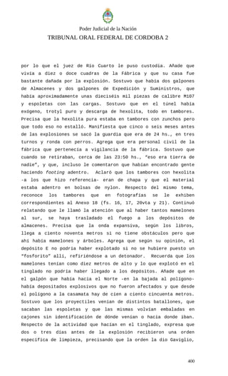 Poder Judicial de la Nación
TRIBUNAL ORAL FEDERAL DE CORDOBA 2
por lo que el juez de Río Cuarto le puso custodia. Añade que
vivía a diez o doce cuadras de la Fábrica y que su casa fue
bastante dañada por la explosión. Sostuvo que había dos galpones
de Almacenes y dos galpones de Expedición y Suministros, que
había aproximadamente unas dieciséis mil piezas de calibre M107
y espoletas con las cargas. Sostuvo que en el túnel había
exógeno, trotyl puro y descarga de hexolita, todo en tambores.
Precisa que la hexolita pura estaba en tambores con zunchos pero
que todo eso no estalló. Manifiesta que cinco o seis meses antes
de las explosiones se sacó la guardia que era de 24 hs., en tres
turnos y ronda con perros. Agrega que era personal civil de la
fábrica que pertenecía a vigilancia de la fábrica. Sostuvo que
cuando se retiraban, cerca de las 23:50 hs., “eso era tierra de
nadie”, y que, incluso le comentaron que habían encontrado gente
haciendo footing adentro. Aclaró que los tambores con hexolita
-a los que hizo referencia- eran de chapa y que el material
estaba adentro en bolsas de nylon. Respecto del mismo tema,
reconoce los tambores que en fotografías se le exhiben
correspondientes al Anexo 18 (fs. 16, 17, 20vta y 21). Continuó
relatando que le llamó la atención que al haber tantos mamelones
al sur, se haya trasladado el fuego a los depósitos de
almacenes. Precisa que la onda expansiva, según los libros,
llega a ciento noventa metros si no tiene obstáculos pero que
ahí había mamelones y árboles. Agrega que según su opinión, el
depósito E no podría haber explotado si no se hubiere puesto un
“fosforito” allí, refiriéndose a un detonador. Recuerda que los
mamelones tenían como diez metros de alto y lo que explotó en el
tinglado no podría haber llegado a los depósitos. Añade que en
el galpón que había hacia el Norte -en la bajada al polígono-
había depositados explosivos que no fueron afectados y que desde
el polígono a la casamata hay de cien a ciento cincuenta metros.
Sostuvo que los proyectiles venían de distintos batallones, que
sacaban las espoletas y que las mismas volvían embaladas en
cajones sin identificación de dónde venían o hacia donde iban.
Respecto de la actividad que hacían en el tinglado, expresa que
dos o tres días antes de la explosión recibieron una orden
específica de limpieza, precisando que la orden la dio Gaviglio,
400
 