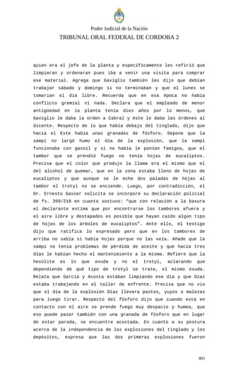 Poder Judicial de la Nación
TRIBUNAL ORAL FEDERAL DE CORDOBA 2
quien era el jefe de la planta y específicamente les refirió que
limpiaran y ordenaran pues iba a venir una visita para comprar
ese material. Agrega que Gaviglio también les dijo que debían
trabajar sábado y domingo si no terminaban y que el lunes se
tomarían el día libre. Recuerda que en esa época no había
conflicto gremial ni nada. Declara que el empleado de menor
antigüedad en la planta tenía diez años por lo menos, que
Gaviglio le daba la orden a Cabral y éste le daba las órdenes al
dicente. Respecto de lo que había debajo del tinglado, dijo que
hacia el Este había unas granadas de fósforo. Depone que la
sampi no largó humo el día de la explosión, que la sampi
funcionaba con gasoil y si no había le ponían famigoa, que el
tambor que se prendió fuego no tenía hojas de eucaliptos.
Precisa que el color que produjo la llama era el mismo que el
del alcohol de quemar, que en la zona estaba lleno de hojas de
eucaliptos y que aunque se le eche dos paladas de hojas al
tambor el trotyl no se enciende. Luego, por contradicción, el
Dr. Ernesto Gavier solicita se incorpore su declaración policial
de fs. 209/210 en cuanto sostuvo: “que con relación a la basura
el declarante estima que por encontrarse los tambores afuera y
el aire libre y destapados es posible que hayan caído algún tipo
de hojas de los árboles de eucaliptos”. Ante ello, el testigo
dijo que ratifica lo expresado pero que en los tambores de
arriba no sabía si había hojas porque no las veía. Añade que la
sampi no tenía problemas de pérdida de aceite y que hacía tres
días le habían hecho el mantenimiento a la misma. Refiere que la
hexolita es lo que exuda y no el trotyl, aclarando que
dependiendo de qué tipo de trotyl se trate, el mismo exuda.
Relata que García y Acosta estaban limpiando ese día y que Díaz
estaba trabajando en el taller de enfrente. Precisa que no vio
que el día de la explosión Díaz llevara pastos, yuyos o malezas
para luego tirar. Respecto del fósforo dijo que cuando está en
contacto con el aire se prende fuego muy despacio y humea, que
eso puede pasar también con una granada de fósforo que en lugar
de estar parada, se encuentre acostada. En cuanto a su postura
acerca de la independencia de las explosiones del tinglado y los
depósitos, expresa que las dos primeras explosiones fueron
401
 