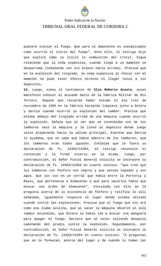 Poder Judicial de la Nación
TRIBUNAL ORAL FEDERAL DE CORDOBA 2
pudiera iniciar el fuego. Que para el deponente es inexplicable
como ocurrió el inicio del fuego”. Ante ello, el testigo dijo
que explicó cómo se inició la combustión del trotyl. Sigue
relatando que la onda expansiva, cuando llega a un mamelón se
desparrama (señalando con sus brazos hacia arriba). Precisa que
en la explosión del tinglado, la onda expansiva al chocar con el
mamelón no pudo tener efecto directo ni llegar nunca a los
depósitos.
12. Luego, oímos el testimonio de Elio Roberto Acosta, quien
manifestó conocer al acusado Gatto de la Fábrica Militar de Río
Tercero. Depone que recuerda haber estado el día tres de
noviembre de 1995 en la Fábrica haciendo limpieza junto a Ostera
y García cuando ocurrió la explosión del tambor. Precisa que
estaba debajo del tinglado arriba de una máquina cuando ocurrió
la explosión. Señala que al ver que se incendiaba uno de los
tambores sacó la máquina y la llevó al depósito donde luego
salió disparando hacia la salida principal. Expresa que García
lo ayudaba, que no sabe qué había adentro de los tambores, que
los tambores eran todos iguales. Exhibida que le fuera su
declaración de fs. 14363/14364, el testigo reconoció el
contenido y la firma inserta en la misma. Luego, por
contradicción, el Señor Fiscal General solicita se incorpore su
declaración de fs. 14363/14364 en cuanto sostuvo: “que cree que
los tambores con fósforo son negros y que venían tapados y con
agua. Que los vio en un corral que había entre la Portería y
Rayos, que pertenecía a Almacenes y que para sacarlos había que
buscar una orden de Almacenes”. Vinculado con ello se le
pregunta acerca de la existencia de fósforo y ratifica lo allí
señalado, igualmente respecto al lugar donde estaba ubicado
cuando sintió las explosiones. Precisa que el fuego que vio era
como una llama azulina, que al sacar la máquina observó un solo
tambor encendido, que Ostera se había ido a buscar una manguera
para apagar el fuego. Declara que al estar saliendo despacio
caminando del predio sintió la explosión. Seguidamente, por
contradicción, el Señor Fiscal General solicita se incorpore se
declaración de fs. 14363/14364 en cuanto sostuvo: “A preguntas
que se le formulan, acerca del lugar y de cuándo lo toman las
403
 