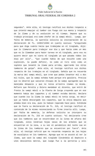 Poder Judicial de la Nación
TRIBUNAL ORAL FEDERAL DE CORDOBA 2
segundos”. Ante ello, el testigo ratificó sus dichos respecto a
que intentó empujar el tambor con fuego con sus manos y respecto
de la llama y de su evolución en el tiempo. Depone que su
trabajo principal era como chofer de la sampi móvil. Luego, por
falta de memoria, la querella solicita la incorporación de su
declaración de fs. 14363/14364 en cuanto sostuvo: ”preguntado
para que diga cuánto hacía que trabajaba en el tinglado, dijo:
que lo llamaron para trabajar ese día y que hacía como un mes
que no lo llamaban para hacer tareas en el tinglado, pero eso no
quiere decir que no viera el tinglado ya que pasaba todos los
días por allí”…. “que cuando habla de que escuchó como una
explosión, la puede definir, no como un tiro sino como un
soplete que levantó la llama para arriba, agarrando los otros
tambores de golpe”. Ante ello, el testigo ratificó sus dichos
respecto de los trabajos en el tinglado. Señala que no recuerda
la marca del sampi móvil, que cree que podía levantar mil o dos
mil kilos, que la sampi echaba humo porque era gasolera. Precisa
que no observó que salieran chispas de la sampi agregando que la
manejaba despacio y que no tenía arrastra llamas la misma.
Refiere que Peralta y Ostera mandaban al dicente, que entró de
frente la sampi móvil a la Planta de Carga creyendo que en ese
momento había dos capachos y el tambor estaba detrás. Declara
que cuando vio la llama la sampi móvil no tenía carga, es decir
que ya había descargado los capachos, que la única máquina que
andaba bien era esa, pues la habían reparado hace poco. Exhibida
que le fuera su declaración de fs. 215, el testigo ratificó el
contenido de la misma reconociendo su firma inserta allí. Luego,
por falta de memoria, la defensa solicita se incorpore su
declaración de fs. 215 en cuanto sostuvo: “el declarante cree
que los tambores que se encontraban en la línea de afuera del
tinglado, estos tendrían hojas secas de los árboles que se
encuentran en la zona, a su vez el parabólico del techo cae en
la línea de los tambores que se encuentran por fuera”. Ante
ello, el testigo refirió que no recuerda respecto de las hojas
de eucaliptus en los tambores. Agrega que no se asustó al ver la
llama, que sacó la sampi del tinglado llevándola al depósito a
unos doscientos metros, que luego fue a la portería y allí
405
 
