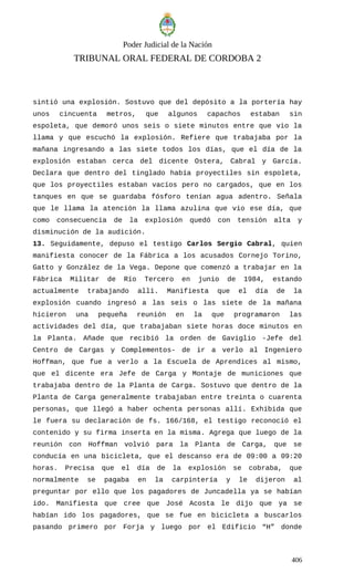 Poder Judicial de la Nación
TRIBUNAL ORAL FEDERAL DE CORDOBA 2
sintió una explosión. Sostuvo que del depósito a la portería hay
unos cincuenta metros, que algunos capachos estaban sin
espoleta, que demoró unos seis o siete minutos entre que vio la
llama y que escuchó la explosión. Refiere que trabajaba por la
mañana ingresando a las siete todos los días, que el día de la
explosión estaban cerca del dicente Ostera, Cabral y García.
Declara que dentro del tinglado había proyectiles sin espoleta,
que los proyectiles estaban vacíos pero no cargados, que en los
tanques en que se guardaba fósforo tenían agua adentro. Señala
que le llama la atención la llama azulina que vio ese día, que
como consecuencia de la explosión quedó con tensión alta y
disminución de la audición.
13. Seguidamente, depuso el testigo Carlos Sergio Cabral, quien
manifiesta conocer de la Fábrica a los acusados Cornejo Torino,
Gatto y González de la Vega. Depone que comenzó a trabajar en la
Fábrica Militar de Río Tercero en junio de 1984, estando
actualmente trabajando allí. Manifiesta que el día de la
explosión cuando ingresó a las seis o las siete de la mañana
hicieron una pequeña reunión en la que programaron las
actividades del día, que trabajaban siete horas doce minutos en
la Planta. Añade que recibió la orden de Gaviglio -Jefe del
Centro de Cargas y Complementos- de ir a verlo al Ingeniero
Hoffman, que fue a verlo a la Escuela de Aprendices al mismo,
que el dicente era Jefe de Carga y Montaje de municiones que
trabajaba dentro de la Planta de Carga. Sostuvo que dentro de la
Planta de Carga generalmente trabajaban entre treinta o cuarenta
personas, que llegó a haber ochenta personas allí. Exhibida que
le fuera su declaración de fs. 166/168, el testigo reconoció el
contenido y su firma inserta en la misma. Agrega que luego de la
reunión con Hoffman volvió para la Planta de Carga, que se
conducía en una bicicleta, que el descanso era de 09:00 a 09:20
horas. Precisa que el día de la explosión se cobraba, que
normalmente se pagaba en la carpintería y le dijeron al
preguntar por ello que los pagadores de Juncadella ya se habían
ido. Manifiesta que cree que José Acosta le dijo que ya se
habían ido los pagadores, que se fue en bicicleta a buscarlos
pasando primero por Forja y luego por el Edificio “H” donde
406
 