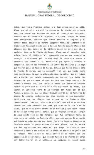Poder Judicial de la Nación
TRIBUNAL ORAL FEDERAL DE CORDOBA 2
cobró, que vio a Pegoraro cobrar y a Juan Ávila salir de allí.
Añade que al salir escuchó la sirena de la planta por primera
vez, que pensó que estaban marcando el horario del descanso.
Precisa que el dicente hizo poner la sirena, siendo la misma
para emergencia. Sostuvo que cuando escuchó el segundo y el
tercer toque aceleró la marcha llegando hasta el suministro de
Expedición Mecánica donde vio a Carlos Toledo parado afuera del
almacén con las manos en la cintura quien le dijo que iba a
explotar todo en la Planta de Carga. Añade que al escuchar esto
volvió hacia el Edificio “H”, agregando que en ese momento se
produjo la explosión por lo que dejó la bicicleta viendo a
personas con cortes allí. Manifiesta que ayudó a Randoni a
limpiarse, que en ese momento salió Gatto del Edificio y le dijo
que fueran para la Planta de Carga. Señala que Gatto encaró para
la Planta de Carga, que lo acompañó y al ver que había mucho
humo Gatto pegó la vuelta volviendo para la calle, que al volver
vio a Roldán que estaba preocupado por Ostera, que Gatto dio
órdenes de que cortaran el gas. Refiere que luego fueron a la
Portería número uno, que Gaviglio pedía que vinieran aviones
hidrantes pero que ello era solo una expresión de deseo, que
vieron un vehículo fuera de la Fábrica con fuego por lo que
fueron a correrlo, que al pasar después detrás de la Portería lo
agarró la segunda explosión que cree ocurrió en los depósitos.
Manifiesta que un oficial que estaba en la Portería dijo
textualmente: “vámonos todos a la mierda”, que subió en un Ford
Falcon con tres personas que cree que eran de la UOM o de la
UOCRA, que su bici quedó dentro de la Fábrica y que caían restos
de cosas por todos lados. Señala que lo dejaron cerca del tanque
de agua donde vive en Río Tercero, que fue corriendo hasta su
casa pero no estaba su familia allí, que una vecina le preguntó
qué había pasado. Agrega que luego fue a la Escuela Remedios de
Escalada donde la gente estaba alarmada afuera, que le parece
que las explosiones aún seguían, que luego lo llevaron para
Tancacha y como a las cuatro de la tarde de ese día se juntó con
su familia. Precisa que se movía dentro de la Planta con una
bicicleta de color negro, que cuando fueron a la Planta de Carga
con Gatto fueron en un vehículo no sabiendo si subió luego
407
 