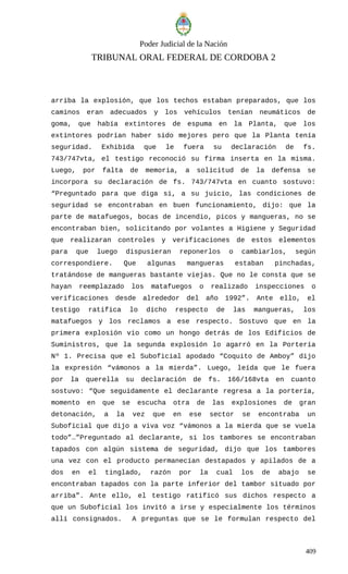 Poder Judicial de la Nación
TRIBUNAL ORAL FEDERAL DE CORDOBA 2
arriba la explosión, que los techos estaban preparados, que los
caminos eran adecuados y los vehículos tenían neumáticos de
goma, que había extintores de espuma en la Planta, que los
extintores podrían haber sido mejores pero que la Planta tenía
seguridad. Exhibida que le fuera su declaración de fs.
743/747vta, el testigo reconoció su firma inserta en la misma.
Luego, por falta de memoria, a solicitud de la defensa se
incorpora su declaración de fs. 743/747vta en cuanto sostuvo:
“Preguntado para que diga si, a su juicio, las condiciones de
seguridad se encontraban en buen funcionamiento, dijo: que la
parte de matafuegos, bocas de incendio, picos y mangueras, no se
encontraban bien, solicitando por volantes a Higiene y Seguridad
que realizaran controles y verificaciones de estos elementos
para que luego dispusieran reponerlos o cambiarlos, según
correspondiere. Que algunas mangueras estaban pinchadas,
tratándose de mangueras bastante viejas. Que no le consta que se
hayan reemplazado los matafuegos o realizado inspecciones o
verificaciones desde alrededor del año 1992”. Ante ello, el
testigo ratifica lo dicho respecto de las mangueras, los
matafuegos y los reclamos a ese respecto. Sostuvo que en la
primera explosión vio como un hongo detrás de los Edificios de
Suministros, que la segunda explosión lo agarró en la Portería
Nº 1. Precisa que el Suboficial apodado “Coquito de Amboy” dijo
la expresión “vámonos a la mierda”. Luego, leída que le fuera
por la querella su declaración de fs. 166/168vta en cuanto
sostuvo: “Que seguidamente el declarante regresa a la portería,
momento en que se escucha otra de las explosiones de gran
detonación, a la vez que en ese sector se encontraba un
Suboficial que dijo a viva voz “vámonos a la mierda que se vuela
todo”…”Preguntado al declarante, si los tambores se encontraban
tapados con algún sistema de seguridad, dijo que los tambores
una vez con el producto permanecían destapados y apilados de a
dos en el tinglado, razón por la cual los de abajo se
encontraban tapados con la parte inferior del tambor situado por
arriba”. Ante ello, el testigo ratificó sus dichos respecto a
que un Suboficial los invitó a irse y especialmente los términos
allí consignados. A preguntas que se le formulan respecto del
409
 