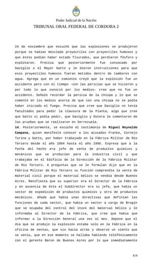 Poder Judicial de la Nación
TRIBUNAL ORAL FEDERAL DE CORDOBA 2
24 de noviembre que escuchó que las explosiones se produjeron
porque se habían mezclado proyectiles con proyectiles humosos y
que éstos podían haber estado fisurados, que perdieron fósforo y
explotaron. Precisa que posteriormente fue convocado por
Gaviglio o el Mayor Gatto y le dieron instrucciones para que
esos proyectiles humosos fueran metidos dentro de tambores con
agua. Agrega que en un comienzo creyó que la explosión fue un
accidente pero con el tiempo -con las pericias que se hicieron y
por todo lo que conoció por los medios- cree que no fue un
accidente. Señaló recordar la pericia de la chispa y lo que se
comentó en los medios acerca de que con una chispa no se podía
haber iniciado el fuego. Precisa que cree que Gaviglio no tenía
facultades para pedir la clausura de la Planta, algo que cree
que Gatto sí podía pedir, que Gaviglio y Ostera le comentaron de
las pruebas que se realizaron en Serrezuela.
14. Posteriormente, se escuchó el testimonio de Miguel Reynaldo
Campana, quien manifestó conocer a los acusados Franke, Cornejo
Torino y Gatto, por haber trabajado en la Fábrica Militar de Río
Tercero desde el año 1984 hasta el año 1996. Expresa que a la
fecha del hecho era jefe de venta de productos químicos y
mecánicos que se producían para la industria civil y que
trabajaba en el Edificio de la Dirección de la Fábrica Militar
de Río Tercero. A preguntas que se le formulan dijo que en la
Fábrica Militar de Río Tercero su función comprendía la venta de
material civil porque el material bélico se vendía desde Buenos
Aires. Manifiesta que su superior era el Director de la Fábrica
y en ausencia de éste el Subdirector era su jefe, que había un
sector de expedición de productos químicos y otro de productos
mecánicos. Añade que había unas directivas que definían las
funciones de cada sector, que había un sector a cargo de Brogin
que se ocupaba del control del stock del material bélico y le
informaba al Director de la Fábrica, que cree que había que
informar a la Dirección General una vez al mes. Depone que el
día que se produjo la explosión estaba solo en la Fábrica en la
oficina de ventas, que vio hacia atrás y observó un viento que
se venía, que en ese momento se hallaba hablando telefónicamente
con el gerente Baron de Buenos Aires por lo que inmediatamente
414
 