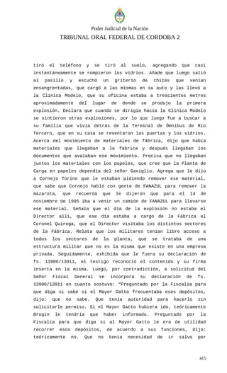 Poder Judicial de la Nación
TRIBUNAL ORAL FEDERAL DE CORDOBA 2
tiró el teléfono y se tiró al suelo, agregando que casi
instantáneamente se rompieron los vidrios. Añade que luego salió
al pasillo y escuchó un griterío de chicas que venían
ensangrentadas, que cargó a las mismas en su auto y las llevó a
la Clínica Modelo, que su oficina estaba a trescientos metros
aproximadamente del lugar de donde se produjo la primera
explosión. Declara que cuando se dirigía hacia la Clínica Modelo
se sintieron otras explosiones, por lo que luego fue a buscar a
su familia que vivía detrás de la Terminal de Ómnibus de Río
Tercero, que en su casa se reventaron las puertas y los vidrios.
Acerca del movimiento de materiales de fábrica, dijo que había
materiales que llegaban a la fábrica y después llegaban los
documentos que avalaban ese movimiento. Precisa que no llegaban
juntos los materiales con los papeles, que cree que la Planta de
Carga en papeles dependía del señor Gaviglio. Agrega que le dijo
a Cornejo Torino que le estaban pidiendo remover ese material,
que sabe que Cornejo habló con gente de FANAZUL para remover la
mazarota, que recuerda que le dijeron que para el 14 de
noviembre de 1995 iba a venir un camión de FANAZUL para llevarse
ese material. Señala que el día de la explosión no estaba el
Director allí, que ese día estaba a cargo de la Fábrica el
Coronel Quiroga, que el Director visitaba los distintos sectores
de la Fábrica. Relata que los militares tenían libre acceso a
todos los sectores de la planta, que se trataba de una
estructura militar que no es la misma que existe en una empresa
privada. Seguidamente, exhibida que le fuera su declaración de
fs. 13906/13911, el testigo reconoció el contenido y su firma
inserta en la misma. Luego, por contradicción, a solicitud del
Señor Fiscal General se incorpora su declaración de fs.
13906/13911 en cuanto sostuvo: “Preguntado por la Fiscalía para
que diga si sabe si el Mayor Gatto frecuentaba esos depósitos,
dijo: que no sabe. Que tenía autoridad para hacerlo sin
solicitarle permiso. Si el Mayor Gatto hubiera ido, teóricamente
Brogin le tendría que haber informado. Preguntado por la
Fiscalía para que diga si al Mayor Gatto le era de utilidad
recorrer esos depósitos, de acuerdo a sus funciones, dijo:
teóricamente no. Que no tenía necesidad de ir salvo por
415
 