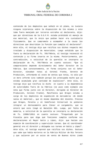 Poder Judicial de la Nación
TRIBUNAL ORAL FEDERAL DE CORDOBA 2
contenido de los depósitos que señaló en el plano, no tuviera
ninguna injerencia sobre la disposición de los mismos y este
tema fuera manejado por terceros extraños al declarante, dijo:
que por directivas de la D.G.F.M. estaba prohibido el manejo de
ese material, que lo único que podían hacer era custodiarlo
físicamente. Que se compromete a acompañar a la causa las
directivas que describían la función que cumplía el declarante”.
Ante ello, el testigo dijo que ratifica sus dichos respecto del
traslado y disposición de materiales. Luego exhibida que le
fuera su declaración de fs. 795/796vta, el testigo reconoció el
contenido y su firma inserta en la misma. Posteriormente, por
contradicción, a solicitud de la querella se incorpora su
declaración de fs. 795/796vta en cuanto sostuvo: “Que el
compareciente depende directamente del Señor Director de la
Fábrica. Que constantemente, en forma conjunta con el Señor
Director, elevaban notas al Coronel Franke, Gerente de
Producción, informando el stock de ventas que tenía, no sólo por
un mero informe sino también porque les preocupaba mucho que ya
estaba acumulada gran cantidad de explosivos”. Ante ello, el
testigo dijo que ratifica lo dicho en cuanto a la dependencia
de autoridades fuera de la Fábrica (se puso como ejemplo una
nota que firma junto con el Director, dirigida al Director de
Producción, Coronel Franke). Manifiesta que Brogin estaba a
cargo de los depósitos de expedición de mercadería -de donde
salía el material-, que el mismo dependía del dicente. Precisa
que Brogin, Peralta y el Suboficial Villarruel le pidieron
integrar un destacamento para llevar un cargamento, que se
enteró que esto llegó al Batallón 601. Luego, por falta de
memoria, a solicitud de la querella se incorpora su declaración
de fs. 13906/13911 en cuanto sostuvo: “Preguntado por la
Fiscalía para que diga qué funciones cumplía conforme sus
declaraciones el Mayor Gatto y López, dijo: que hacían una
especie de coordinación y supervisión tareas. Que el coordinador
general era el director y delegaba sus tareas en Gatto y López”.
Ante ello, el testigo expresó que ratifica sus dichos. Sostuvo
que sabe que había morteros en la Fábrica Militar de Río Tercero
y que salieron por un aviso de venta de Buenos Aires (sede
417
 