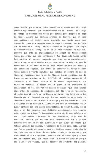 Poder Judicial de la Nación
TRIBUNAL ORAL FEDERAL DE CORDOBA 2
pareciéndole que eran de color amarillento. Añade que el trotyl
prendió rápidamente, que anteriormente en la fábrica, el trotyl
de rezago se quemaba dos veces por semana pero después se dejó
de hacer. Aclara que costaba prender el trotyl, que en esas
oportunidades el trotyl nunca explotó, que hacía poco humo
porque la llama era pequeña como de unos 5 centímetros. Refiere
que no sabe si el trotyl explota cuando se lo golpea, que según
su conocimiento al trotyl si no se lo hace explotar no explota.
Sostuvo que ante la imposibilidad de apagar el fuego escapó
hacia portería, que iba corriendo y fue levantado hacia atrás
lastimándose el pecho, creyendo que tuvo un desvanecimiento.
Declara que su casa estaba a diez cuadras de la Fábrica, que la
misma sufrió los embates de la onda expansiva con las losas y
los cerámicos rajados, que antes de observar el fuego estaban
hacia quince o veinte minutos, que estaban en contra de que se
hicieran fumaderos dentro de la Planta. Luego exhibida que le
fuera su declaración de fs. 715/717, el testigo reconoció el
contenido y su firma inserta en la misma. Seguidamente, por
falta de memoria, a pedido de la querella se incorpora su
declaración de fs. 715/717 en cuanto sostuvo: “que unos quince
días antes de sucedida la explosión del día tres de noviembre,
el señor Cabral –Jefe de la Planta de Carga- les leyó una orden
firmada por el Coronel Cornejo Torino, donde se autorizaba un
“fumadero” dentro de la Planta de Carga y en los demás edificios
o talleres de la Fábrica Militar: aclara que un “fumadero” es un
lugar pintado con una línea demarcatoria de color blanco, en el
piso y en las paredes, que delimita precisamente los lugares
autorizados para fumar”. Preguntado acerca de lo que señalara en
esa oportunidad respecto de los fumaderos, dijo que lo
ratifica. Señala que en una sola oportunidad fue a pintar
cañones que venían de los cuarteles y que luego se enteró que
habían vendido los mismos, trabajando de noche para ello. Agrega
que fue un cambio de horario para el testigo porque trabajaba de
día, que fue por órdenes de sus jefes -trabajar de noche- y que
tuvo libre el día siguiente. Precisa que el cañon que pintaban
era de calibre 105, que recibieron la orden de limpiar porque
iba a venir una visita, que el dicente era ayudante del pintor.
421
 