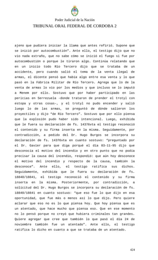 Poder Judicial de la Nación
TRIBUNAL ORAL FEDERAL DE CORDOBA 2
ajeno que pudiera iniciar la llama que antes refirió. Supone que
se inició por autocombustión”. Ante ello, el testigo dijo que no
vio nada extraño, que no sabe cómo se inició el fuego si fue por
autocombustión o porque le tiraron algo. Continúa relatando que
en un inicio todo Río Tercero dijo que se trataba de un
accidente, pero cuando salió el tema de la venta ilegal de
armas, el dicente pensó que había algo entre esa venta y lo que
pasó en la Fábrica Militar de Río Tercero. Agrega que lo de la
venta de armas lo vio por los medios y que incluso se lo imputó
a Menem por ello. Sostuvo que por haber participado en las
pericias en Serrezuela -donde trataron de prender el trotyl con
estopa y otras cosas-, y el trotyl no pudo encender y salió
luego lo de las armas, se preguntó de dónde salieron los
proyectiles y dijo “de Río Tercero”. Sostuvo que por ello piensa
que la explosión pudo haber sido intencional. Luego, exhibida
que le fuera su declaración de fs. 14376vta el testigo reconoció
el contenido y su firma inserta en la misma. Seguidamente, por
contradicción, a pedido del Dr. Hugo Burgos se incorpora su
declaración de fs. 14376vta en cuanto sostuvo: “preguntado por
el Dr. Gavier para que diga porqué el día 03-11-95 dijo que
desconocía el motivo del incendio y en otro punto que no podía
precisar la causa del incendio, respondió: que aún hoy desconoce
el motivo del incendio y respecto de la causa, también la
desconoce”. Ante ello, el testigo ratifica sus dichos.
Seguidamente, exhibida que le fuera su declaración de fs.
18840/18841, el testigo reconoció el contenido y su firma
inserta en la misma. Posteriormente, por contradicción, a
solicitud del Dr. Hugo Burgos se incorpora su declaración de fs.
18840/18841 en cuanto sostuvo: “que eso fue lo que dijo en esa
oportunidad, que fue más o menos así lo que dijo. Pero quiere
aclarar que eso no es lo que piensa hoy. Que hoy piensa que es
un atentado, que hace mucho que piensa eso. Que en ese momento
no lo pensó porque no creyó que hubiera criminales tan grandes.
Quiere agregar que cree que también lo que pasó el día 24 de
noviembre también fue un atentado”. Ante ello, el testigo
ratifica lo dicho en cuanto a que se trataba de un atentado.
424
 