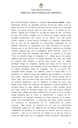 Poder Judicial de la Nación
TRIBUNAL ORAL FEDERAL DE CORDOBA 2
16. Posteriormente, depuso el testigo Juan Carlos Roldán, quien
manifestó conocer al imputado Cornejo Torino por haber sido el
mismo Director de la Fábrica Militar de Río Tercero y al acusado
Gatto, de quien precisó que era más flaco a la época de los
hechos. Depone que trabajó en la Fábrica desde el año ´84 hasta
el año ´96 siendo cargador en la Planta de Carga. Expresa que
cargaba proyectiles con trotyl en el Taller 1-2, que dicho
taller estaba a cinco metros contiguo al Tinglado. Manifiesta
que el día de la explosión se encontraba trabajando en el
comedor haciendo la caligrafía con unas bolsitas de nitrato.
Sostuvo que a las 08:50 horas de la mañana, mientras se hallaba
sentado tomando mate con su compañero Rubén Carnero, sintió un
ruido como algo que bramaba, que Rubén se levantó y le dijo
“Tucu se prendió fuego el Tinglado 1-2”. Añade que en un primer
momento pensó que Carnero le estaba haciendo una joda, que luego
se levantó del comedor y corrió para avisar que se había
prendido fuego el tinglado. Agrega que luego corrió hacia la
oficina de Gaviglio, que Gaviglio hasta ese momento no sabía que
se había prendido fuego el tinglado, que en la punta del
tinglado donde estaban los tambores saltó un fuego como si se
prendiera un soplete hacia los tambores que estaban en la punta
del mismo. Sostuvo que luego dijo que se fueran porque iba a
volar todo, que corrieron como unos treinta o cuarenta metros en
la primera explosión, que el fogonazo le quemó la cara, que
luego salió hacia los talleres de almacenes y posteriormente se
dirigió hacia su casa. Depone que Ostera y Díaz estaban cerca
del lugar donde se prendió fuego, que cree que García también
estaba allí. Añade que había tambores en el piso y otros arriba.
Luego exhibida que le fuera su declaración y croquis de fs.
13769/13773, el testigo reconoció su firma inserta en la misma.
Luego, por contradicción, a solicitud del Señor Fiscal General
se incorpora su declaración de fs. 13769/13773 en cuanto
sostuvo: “Que desde la ventana en la que se encontraba
trabajando, puede ver los tambores que se habían prendido fuego,
llamándole la atención el ruido que se sentía, que era como un
bramido”…. “Que en el turno de su trabajo en el mes de junio o
julio de 1995 junto con su compañero Pedro Cisneros, descargaron
425
 