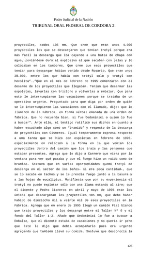 Poder Judicial de la Nación
TRIBUNAL ORAL FEDERAL DE CORDOBA 2
proyectiles, todos 105 mm. Que cree que eran unos 4.000
proyectiles los que se descargaron que tenían trotyl porque era
más fácil la descarga que iba cayendo a una batea de chapa con
agua, poniéndose duro el explosivo al que sacaban con palas y lo
colocaban en los tambores. Que cree que esos proyectiles que
tenían para descargar habían venido desde Rosario. Que eran unos
20.000, entre los que había con trotyl solo y trotyl con
hexolita”….”Que en el mes de Febrero de 1995 comenzaron con el
desarme de los proyectiles que llegaban. Tenían que desarmar las
espoletas, lavarlas con tricloro y volverlas a embalar. Que para
esto le interrumpieron las vacaciones porque se trataba de un
operativo urgente. Preguntado para que diga por orden de quién
se le interrumpieron las vacaciones con el llamado, dijo: que lo
llamaron de la Fábrica, en forma verbal emanada de una orden de
fábrica. Que no recuerda bien, si fue Dedominici o quien lo fue
a buscar”. Ante ello, el testigo ratificó sus dichos en cuanto a
haber escuchado algo como un “bramido” y respecto de la descarga
de proyectiles con Cisneros. Igual temperamento expresa respecto
a una tarea que se hizo con espoletas en febrero de 1995,
especialmente en relación a la forma en la que venían los
proyectiles dentro del camión que los traía y las personas que
estaban presentes. Agrega que le dijo a Carnero que viera por la
ventana para ver qué pasaba y que el fuego hizo un ruido como de
bramido. Sostuvo que en varias oportunidades quemó trotyl de
descarga en el sector de los baños- si era poca cantidad-, que
se lo sacaba en tachos y se le prendía fuego junto a la basura y
a las hojas de eucaliptus. Manifiesta que por su experiencia el
trotyl no puede explotar sólo con una llama estando al aire; que
el dicente y Pedro Cisneros en abril y mayo de 1995 eran los
únicos que descargaban los proyectiles 105 mm, que debe haber
habido de dieciocho mil a veinte mil de esos proyectiles en la
Fábrica. Agrega que en enero de 1995 llegó un camión Fiat blanco
que trajo proyectiles y los descargó entre el Taller Nº 6 y el
fondo del Taller 1-2. Añade que Dedominici lo fue a buscar a
Embalse, que el dicente estaba de vacaciones y no quería ir pero
que éste le dijo que debía acompañarlo pues era urgente
agregando que también llevó su comida. Sostuvo que desconocía la
426
 