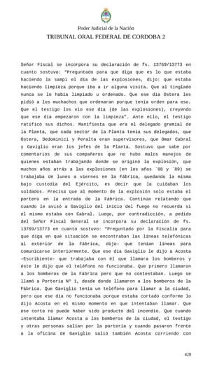 Poder Judicial de la Nación
TRIBUNAL ORAL FEDERAL DE CORDOBA 2
Señor Fiscal se incorpora su declaración de fs. 13769/13773 en
cuanto sostuvo: “Preguntado para que diga que es lo que estaba
haciendo la sampi el día de las explosiones, dijo: que estaba
haciendo limpieza porque iba a ir alguna visita. Que al tinglado
nunca se lo había limpiado u ordenado. Que ese día Ostera les
pidió a los muchachos que ordenaran porque tenía orden para eso.
Que el testigo los vio ese día (de las explosiones), creyendo
que ese día empezaron con la limpieza”. Ante ello, el testigo
ratificó sus dichos. Manifiesta que era el delegado gremial de
la Planta, que cada sector de la Planta tenía sus delegados, que
Ostera, Dedominici y Peralta eran supervisores, que Omar Cabral
y Gaviglio eran los jefes de la Planta. Sostuvo que sabe por
comentarios de sus compañeros que no hubo malos manejos de
quienes estaban trabajando donde se originó la explosión, que
muchos años atrás a las explosiones (en los años ´88 y ´89) se
trabajaba de lunes a viernes en la Fábrica, quedando la misma
bajo custodia del Ejército, es decir que la cuidaban los
soldados. Precisa que al momento de la explosión solo estaba el
portero en la entrada de la Fábrica. Continúa relatando que
cuando le avisó a Gaviglio del inicio del fuego no recuerda si
el mismo estaba con Cabral. Luego, por contradicción, a pedido
del Señor Fiscal General se incorpora su declaración de fs.
13769/13773 en cuanto sostuvo: “Preguntado por la Fiscalía para
que diga en qué situación se encontraban las líneas telefónicas
al exterior de la Fábrica, dijo: que tenían líneas para
comunicarse interiormente. Que ese día Gaviglio le dijo a Acosta
–Escribiente- que trabajaba con él que llamara los bomberos y
éste le dijo que el teléfono no funcionaba. Que primero llamaron
a los bomberos de la Fábrica pero que no contestaban. Luego se
llamó a Portería Nº 1, desde donde llamaron a los bomberos de la
Fábrica. Que Gaviglio tenía un teléfono para llamar a la ciudad,
pero que ese día no funcionaba porque estaba cortado conforme lo
dijo Acosta en el mismo momento en que intentaban llamar. Que
ese corte no puede haber sido producto del incendio. Que cuando
intentaba llamar Acosta a los bomberos de la ciudad, el testigo
y otras personas salían por la portería y cuando pasaron frente
a la oficina de Gaviglio salió también Acosta corriendo con
428
 