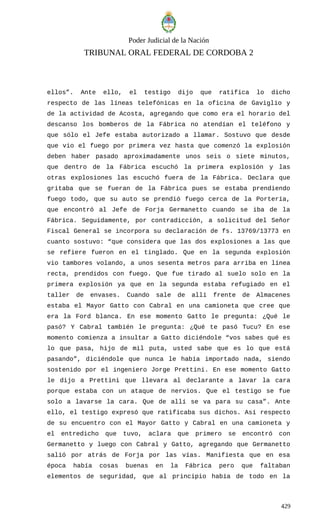 Poder Judicial de la Nación
TRIBUNAL ORAL FEDERAL DE CORDOBA 2
ellos”. Ante ello, el testigo dijo que ratifica lo dicho
respecto de las líneas telefónicas en la oficina de Gaviglio y
de la actividad de Acosta, agregando que como era el horario del
descanso los bomberos de la Fábrica no atendían el teléfono y
que sólo el Jefe estaba autorizado a llamar. Sostuvo que desde
que vio el fuego por primera vez hasta que comenzó la explosión
deben haber pasado aproximadamente unos seis o siete minutos,
que dentro de la Fábrica escuchó la primera explosión y las
otras explosiones las escuchó fuera de la Fábrica. Declara que
gritaba que se fueran de la Fábrica pues se estaba prendiendo
fuego todo, que su auto se prendió fuego cerca de la Portería,
que encontró al Jefe de Forja Germanetto cuando se iba de la
Fábrica. Seguidamente, por contradicción, a solicitud del Señor
Fiscal General se incorpora su declaración de fs. 13769/13773 en
cuanto sostuvo: “que considera que las dos explosiones a las que
se refiere fueron en el tinglado. Que en la segunda explosión
vio tambores volando, a unos sesenta metros para arriba en línea
recta, prendidos con fuego. Que fue tirado al suelo solo en la
primera explosión ya que en la segunda estaba refugiado en el
taller de envases. Cuando sale de allí frente de Almacenes
estaba el Mayor Gatto con Cabral en una camioneta que cree que
era la Ford blanca. En ese momento Gatto le pregunta: ¿Qué le
pasó? Y Cabral también le pregunta: ¿Qué te pasó Tucu? En ese
momento comienza a insultar a Gatto diciéndole “vos sabes qué es
lo que pasa, hijo de mil puta, usted sabe que es lo que está
pasando”, diciéndole que nunca le había importado nada, siendo
sostenido por el ingeniero Jorge Prettini. En ese momento Gatto
le dijo a Prettini que llevara al declarante a lavar la cara
porque estaba con un ataque de nervios. Que el testigo se fue
solo a lavarse la cara. Que de allí se va para su casa”. Ante
ello, el testigo expresó que ratificaba sus dichos. Así respecto
de su encuentro con el Mayor Gatto y Cabral en una camioneta y
el entredicho que tuvo, aclara que primero se encontró con
Germanetto y luego con Cabral y Gatto, agregando que Germanetto
salió por atrás de Forja por las vías. Manifiesta que en esa
época había cosas buenas en la Fábrica pero que faltaban
elementos de seguridad, que al principio había de todo en la
429
 