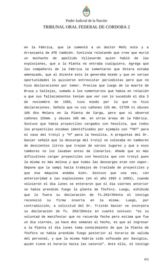 Poder Judicial de la Nación
TRIBUNAL ORAL FEDERAL DE CORDOBA 2
en la Fábrica, que le comentó a un doctor Moñi esto y a
Arrascaeta de ATE también. Continúa relatando que cree que murió
un muchacho de apellido Villaverde quien habló de las
explosiones, que a la Planta no entraba cualquiera. Agrega que
los compañeros de la Fábrica le comentaron que Ostera estaba
amenazado, que al dicente esto le generaba miedo y que en varias
oportunidades lo quisieron entrevistar periodistas pero que no
hizo declaraciones por temor. Precisa que luego de la muerte de
Brusa y Callejas, sumado a los comentarios que había en relación
a que sus fallecimientos tenían que ver con lo sucedido el día 3
de noviembre de 1995, tuvo miedo por lo que no hizo
declaraciones. Señala que no vio cañones 155 mm. CITER ni obuses
105 Oto Melara en la Planta de Carga, pero que sí observó
cañones 155mm. y obuses 105 mm. en otras áreas de la Fábrica.
Sostuvo que había proyectiles cargados con hexolita, que todos
los proyectiles estaban identificados por ejemplo con “TNT” para
el caso del trotyl y “H” para la hexolita. A preguntas del Dr.
Gavier señaló que la descarga del trotyl se colocaba en tambores
de doscientos litros que traían de varios lugares y que a esos
tambores no los lavaban antes de llenarlos. Añade que es más
dificultoso cargar proyectiles con hexolita que con trotyl pues
la misma es más melosa y que todas las descargas eran con vapor.
Depone que la sampi hacía trabajos de traslado de proyectiles y
que esa máquina andaba bien. Sostuvo que una vez, con
anterioridad a las explosiones (en el año 1992 o 1993), cuando
volvieron el día lunes se enteraron que el día viernes anterior
se había prendido fuego la planta de fósforo. Luego, exhibida
que le fuera su declaración de fs.203/204vta el testigo
reconoció su firma inserta en la misma. Luego, por
contradicción, a solicitud del Dr. Tristán Gavier se incorpora
su declaración de fs. 203/204vta en cuanto sostuvo: “es su
voluntad de manifestar que no recuerda fecha pero estima que fue
un día viernes, ya hace dos semanas al hecho, es que al ingresar
a la Planta el día lunes toma conocimiento de que la Planta de
fósforo se había prendido fuego posterior al horario de salida
del personal, y que la misma habría sido sofocada por Gaviglio,
quién tiene el horario hasta las catorce”. Ante ello, el testigo
431
 
