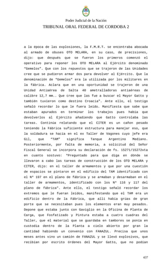 Poder Judicial de la Nación
TRIBUNAL ORAL FEDERAL DE CORDOBA 2
a la época de las explosiones, la F.M.R.T. se encontraba abocada
al armado de obuses OTO MELARA, en su caso, de precisiones,
dijo: que después que se fueron los primeros comenzó el
operativo para reponer los OTO MELARA al Ejército denominado
“Gemelos”. Que con los repuestos que se trajeron de las Unidades
cree que se pudieron armar dos para devolver al Ejército. Que la
denominación de “Gemelos” era la utilizada por los militares en
la fábrica. Aclara que en una oportunidad se trajeron de una
Unidad Antiaérea de Salta 40 ametralladoras antiaéreas de
calibre 12,7 mm.. Que cree que las fue a buscar el Mayor Gatto y
también tuvieron como destino Croacia”. Ante ello, el testigo
señaló recordar lo que le fuera leído. Manifiesta que sabe que
estaban apurados en terminar los trabajos pues había que
devolverlos al Ejército añadiendo que Gatto controlaba las
tareas. Continúa relatando que el CITER es un cañon pesado
teniendo la Fábrica suficiente estructura para manejar eso, que
la soldadura se hacía en el ex Taller de Vagones cuyo jefe era
Gil, que “TAM” significa Tanque Argentino Mediano.
Posteriormente, por falta de memoria, a solicitud del Señor
Fiscal General se incorpora su declaración de fs. 15271/15272vta
en cuanto sostuvo: “Preguntado para que diga en dónde se
llevaron a cabo las tareas de construcción de los OTO MELARA y
CITER, dijo: en el taller de armamentos y que por una cuestión
de espacios se pintaron en el edificio del TAM identificado con
el Nº 197 en el plano de fábrica y se armaban y desarmaban en el
taller de armamentos, identificado con los Nº 116 y 117 del
plano de fábrica". Ante ello, el testigo señaló recordar los
extremos que le fueran leídos, manifestando que el TAM era un
edificio dentro de la Fábrica, que allí había grúas de gran
porte que se necesitaban pues los elementos eran muy pesados.
Depone que estaba junto con Gaviglio en la Oficina de Planta de
Carga, que Fosfatizado y Pintura estaba a cuatro cuadras del
Taller, que el material que se guardaba en tambores se ponía en
custodia dentro de la Planta a cielo abierto por gran la
cantidad habiendo un convenio con FANAZUL. Precisa que unos
meses antes vino un camión de FANAZUL y se llevó explosivos, que
recibían por escrito órdenes del Mayor Gatto, que no podían
437
 