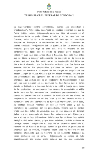 Poder Judicial de la Nación
TRIBUNAL ORAL FEDERAL DE CORDOBA 2
su superioridad contra inventario, cuando los ascendían o
trasladaban”. Ante ello, manifestó el testigo recordar lo que le
fuera leído. Luego, interrogado para que diga si conoce si el
operativo ECIA se pudo llevar a cabo y en su caso por qué
fracasó, ante la falta de memoria del testigo, el suscripto
dispone se incorpore su declaración de fs. 15271/15272vta en
cuanto sostuvo: “Preguntado por la querella con la anuencia del
Tribunal para que diga si sabe cuál era el destino de los
contenedores, dijo: que no desde el inicio pero después se
enteró y supo que esas armas iban a Croacia. Que esto fue antes
que se diera a conocer públicamente la cuestión de la venta de
armas, que por eso les hacen parar la producción del ECIA que
iba a Perú –Ecuador, por la denuncia periodística. Que hasta ese
momento tenían los proyectiles pintados de verde. Que esos
proyectiles estaban a la espera de las cargas de propulsión que
debían llegar de Villa María y que no habían vendido. Aclara que
los proyectiles del Ejército son de color verde con el copete
amarillo, que indica que es un explosivo de fragmentación y que
son los que estaban en el edificio 5. Que hasta más o menos
Agosto o Setiembre e incluso Octubre de 1995 y hasta casi cerca
de la explosión, se reclamaron las cargas de propulsión a Villa
María pero no las mandaron por cuestiones presupuestarias. Que
cuando el periodismo dio a conocer la cuestión de las armas, se
suspendió la producción de los ECIA y se les ordenó volver a
pintarlos como los identifica el Ejército Argentino”. Ante ello,
el testigo señaló recordar lo que le fuera leído y que el
operativo se suspendió por el periodismo. Depone que no tenían
trato con los jefes de unidades, que en ese momento el General
Balza era el encargado de todos los materiales del Ejército y
que a ellos no les informaban. Señala que las órdenes las emitía
Gaviglio del señor Gatto, y que éste asimismo recibía órdenes de
Cornejo Torino. Preguntado si supo de un incendio vinculado al
fósforo en la Planta de Carga, contestó que hubo un principio de
incendio que se dominó, haciendo sacar todo el fósforo de los
tambores añadiendo que el fósforo es un elemento delicado al
tomar contacto con el aire. Interrogado si conoce si hubo
investigación por dicho hecho señaló que no, que concurrió
439
 