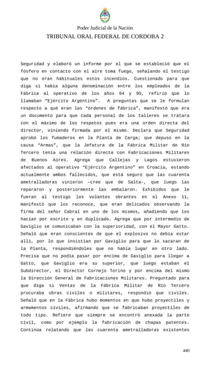 Poder Judicial de la Nación
TRIBUNAL ORAL FEDERAL DE CORDOBA 2
Seguridad y elaboró un informe por el que se estableció que el
fósforo en contacto con el aire toma fuego, señalando el testigo
que no eran habituales estos incendios. Cuestionado para que
diga si había alguna denominación entre los empleados de la
Fábrica al operativo de los años 94 y 95, refirió que lo
llamaban “Ejército Argentino”. A preguntas que se le formulan
respecto a qué eran las “órdenes de fábrica”, manifestó que era
un documento para que cada personal de los talleres se tratara
con el máximo de los respetos pues era una orden directa del
director, viniendo firmada por el mismo. Declara que Seguridad
aprobó los fumaderos en la Planta de Carga; que depuso en la
causa “Armas”, que la Jefatura de la Fábrica Militar de Río
Tercero tenía una relación directa con Fabricaciones Militares
de Buenos Aires. Agrega que Callejas y Lagos estuvieron
afectados al operativo “Ejército Argentino” en Croacia, estando
actualmente ambos fallecidos, que está seguro que las cuarenta
ametralladoras vinieron –cree que de Salta-, que luego las
repararon y posteriormente las embalaron. Exhibidos que le
fueran al testigo los volantes obrantes en el Anexo 11,
manifestó que los reconoce, que eran delicados observando la
firma del señor Cabral en uno de los mismos, añadiendo que los
hacían por escrito y en duplicado. Agrega que por intermedio de
Gaviglio se comunicaban con la superioridad, con el Mayor Gatto.
Señaló que eran conscientes de que el explosivo no debía estar
allí, por lo que insistían por Gaviglio para que lo sacaran de
la Planta, respondiéndoles que no había lugar en otro lado.
Precisa que no podía pasar por encima de Gaviglio para llegar a
Gatto, que Gaviglio era su superior, que luego estaban el
Subdirector, el Director Cornejo 