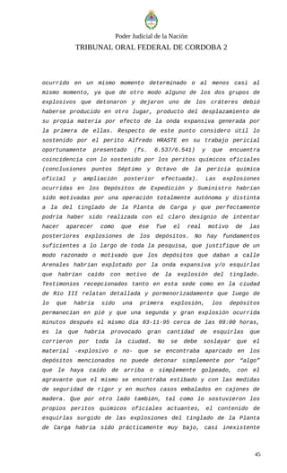 Poder Judicial de la Nación
TRIBUNAL ORAL FEDERAL DE CORDOBA 2
ocurrido en un mismo momento determinado o al menos casi al
mismo momento, ya que de otro modo alguno de los dos grupos de
explosivos que detonaron y dejaron uno de los cráteres debió
haberse producido en otro lugar, producto del desplazamiento de
su propia materia por efecto de la onda expansiva generada por
la primera de ellas. Respecto de este punto considero útil lo
sostenido por el perito Alfredo HRASTE en su trabajo pericial
oportunamente presentado (fs. 6.537/6.541) y que encuentra
coincidencia con lo sostenido por los peritos químicos oficiales
(conclusiones puntos Séptimo y Octavo de la pericia química
oficial y ampliación posterior efectuada). Las explosiones
ocurridas en los Depósitos de Expedición y Suministro habrían
sido motivadas por una operación totalmente autónoma y distinta
a la del tinglado de la Planta de Carga y que perfectamente
podría haber sido realizada con el claro designio de intentar
hacer aparecer como que ése fue el real motivo de las
posteriores explosiones de los depósitos. No hay fundamentos
suficientes a lo largo de toda la pesquisa, que justifique de un
modo razonado o motivado que los depósitos que daban a calle
Arenales habrían explotado por la onda expansiva y/o esquirlas
que habrían caído con motivo de la explosión del tinglado.
Testimonios recepcionados tanto en esta sede como en la ciudad
de Río III relatan detallada y pormenorizadamente que luego de
lo que habría sido una primera explosión, los depósitos
permanecían en pié y que una segunda y gran explosión ocurrida
minutos después el mismo día 03-11-95 cerca de las 09:00 horas,
es la que habría provocado gran cantidad de esquirlas que
corrieron por toda la ciudad. No se debe soslayar que el
material -explosivo o no- que se encontraba aparcado en los
depósitos mencionados no puede detonar simplemente por “algo”
que le haya caído de arriba o simplemente golpeado, con el
agravante que el mismo se encontraba estibado y con las medidas
de seguridad de rigor y en muchos casos embalados en cajones de
madera. Que por otro lado también, tal como lo sostuvieron los
propios peritos químicos oficiales actuantes, el contenido de
esquirlas surgido de las explosiones del tinglado de la Planta
de Carga habría sido prácticamente muy bajo, casi inexistente
45
 
