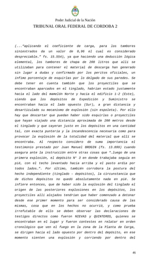 Poder Judicial de la Nación
TRIBUNAL ORAL FEDERAL DE CORDOBA 2
(...“aplicando el coeficiente de carga, para los tambores
siniestrados da un valor de 0,96 el cual es considerado
despreciable…” fs. 15.554), ya que haciendo una deducción lógica
elemental, los tambores de chapa de 200 litros que allí se
utilizaban para contener el material de descarga han generado
sin lugar a dudas y confirmado por los peritos oficiales, un
ínfimo porcentaje de esquirlas por lo delgado de sus paredes. Se
debe tener en cuenta también que los proyectiles que se
encontraban aparcados en el tinglado, habrían estado justamente
hacia el lado del mamelón Norte y hacia el edificio 1-2 (Este),
siendo que los depósitos de Expedición y Suministro se
encontraban hacia el lado opuesto (Sur), a gran distancia y
desarticulado su mecanismo de explosión (sin espoleta). Por ello
hay que descartar que puedan haber sido esquirlas o proyectiles
que hayan viajado una distancia aproximada de 200 metros desde
el tinglado y que cayeran justo en los depósitos en una cantidad
tal, con exacta puntería y la incandescencia necesaria como para
provocar la explosión de la totalidad del material que allí se
encontraba. Al respecto considero de suma importancia el
testimonio prestado por Juan Manuel BROGIN (fs. 13.899) cuando
asegura ante la instrucción entre otras cosas que “…luego de una
primera explosión, el depósito N° 3 en donde trabajaba seguía en
pié, con el techo levantado hacia arriba y el pasto ardía por
todos lados…”. Por último, también corrobora la postura del
hecho independiente (tinglado – depósitos), la circunstancia que
de dichos depósitos no quedó absolutamente nada en pié. Se
infiere entonces, que de haber sido la explosión del tinglado el
origen de las posteriores explosiones en los depósitos, los
proyectiles allí alojados tendrían que haber comenzado a detonar
desde ese primer momento para ser considerado causa de las
mismas, cosa que en los hechos no ocurrió, y como prueba
irrefutable de ello se deben observar las declaraciones de
testigos directos como fueron NIEVAS y QUINTEROS, quienes se
encontraban en el lugar y fueron contestes en relatar en orden
cronológico que ven el fuego en la zona de la Planta de Carga,
se dirigen hacia el lado opuesto por dentro del depósito, en ese
momento sienten una explosión y corriendo por dentro del
46
 