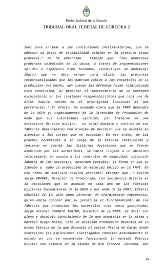 Poder Judicial de la Nación
TRIBUNAL ORAL FEDERAL DE CORDOBA 2
Juez para arribar a las conclusiones incriminatorias, que se
adecuan al grado de probabilidad exigido en la presente etapa
procesal.” Se ha advertido también que: “las numerosas
probanzas colectadas en la causa, a través de argumentaciones
sólidas e hipótesis bien fundadas, constituyen un andamiaje
lógico que no deja margen para eludir las presuntas
responsabilidades que les habrían cabido a los encartados en la
producción del hecho, aún cuando las defensas hayan relativizado
esta conclusión, al procurar el sostenimiento de un concepto
exculpatorio en las limitadas responsabilidades que cada uno de
ellos habría tenido en el organigrama funcional al que
pertenecían.” En efecto, ha quedado claro que la FMRT dependía
de la DGFM y, orgánicamente de la Dirección de Producción de
modo que sus autoridades ejercían, por tratarse de una
estructura de tipo militar, un total dominio y control de sus
fábricas dependientes con niveles de decisión que se asumían en
atención a los cargos que se ocupaban. En ese orden, de las
pruebas colectadas a lo largo de la extensa instrucción y
teniendo en cuenta las distintas decisiones que se fueron
asumiendo por las autoridades, se había llegado a un absoluto
relajamiento en cuanto a los controles de seguridad, situación
laboral de los operarios, desorden contable, la forma en que se
llevaba a cabo la producción de material bélico en la FMRT. En
ese orden de análisis resulta verosímil afirmar que …; Carlos
Jorge FRANKE, Director de Producción, con incidencia directa en
la decisiones que se asumían en cada una de las fabricas
militares dependientes de la DGFM y por ende de la FMRT; Edberto
GONZALEZ DE LA VEGA como Director de Coordinación Empresaria,
quien debía conocer por su jerarquía el funcionamiento de las
fábricas que producían los materiales cuya venta gestionaba;
Jorge Antonio CORNEJO TORINO, Director de la FMRT, es decir con
pleno y absoluto conocimiento de lo que acontecía en la misma y
Marcelo Diego GATTO, Jefe de División Producción Mecánica de la
misma fábrica de la que dependía el sector Planta de Carga donde
ocurrieron las explosiones investigadas conocían acabadamente el
estado en que se encontraba funcionando la mentada Fabrica
Militar con asiento en la ciudad de Río Tercero –Córdoba. Con
49
 