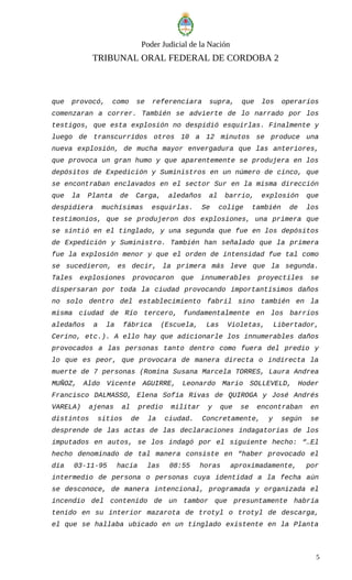 Poder Judicial de la Nación
TRIBUNAL ORAL FEDERAL DE CORDOBA 2
que provocó, como se referenciara supra, que los operarios
comenzaran a correr. También se advierte de lo narrado por los
testigos, que esta explosión no despidió esquirlas. Finalmente y
luego de transcurridos otros 10 a 12 minutos se produce una
nueva explosión, de mucha mayor envergadura que las anteriores,
que provoca un gran humo y que aparentemente se produjera en los
depósitos de Expedición y Suministros en un número de cinco, que
se encontraban enclavados en el sector Sur en la misma dirección
que la Planta de Carga, aledaños al barrio, explosión que
despidiera muchísimas esquirlas. Se colige también de los
testimonios, que se produjeron dos explosiones, una primera que
se sintió en el tinglado, y una segunda que fue en los depósitos
de Expedición y Suministro. También han señalado que la primera
fue la explosión menor y que el orden de intensidad fue tal como
se sucedieron, es decir, la primera más leve que la segunda.
Tales explosiones provocaron que innumerables proyectiles se
dispersaran por toda la ciudad provocando importantísimos daños
no solo dentro del establecimiento fabril sino también en la
misma ciudad de Río tercero, fundamentalmente en los barrios
aledaños a la fábrica (Escuela, Las Violetas, Libertador,
Cerino, etc.). A ello hay que adicionarle los innumerables daños
provocados a las personas tanto dentro como fuera del predio y
lo que es peor, que provocara de manera directa o indirecta la
muerte de 7 personas (Romina Susana Marcela TORRES, Laura Andrea
MUÑOZ, Aldo Vicente AGUIRRE, Leonardo Mario SOLLEVELD, Hoder
Francisco DALMASSO, Elena Sofía Rivas de QUIROGA y José Andrés
VARELA) ajenas al predio militar y que se encontraban en
distintos sitios de la ciudad. Concretamente, y según se
desprende de las actas de las declaraciones indagatorias de los
imputados en autos, se los indagó por el siguiente hecho: “…El
hecho denominado de tal manera consiste en “haber provocado el
día 03-11-95 hacia las 08:55 horas aproximadamente, por
intermedio de persona o personas cuya identidad a la fecha aún
se desconoce, de manera intencional, programada y organizada el
incendio del contenido de un tambor que presuntamente habría
tenido en su interior mazarota de trotyl o trotyl de descarga,
el que se hallaba ubicado en un tinglado existente en la Planta
5
 