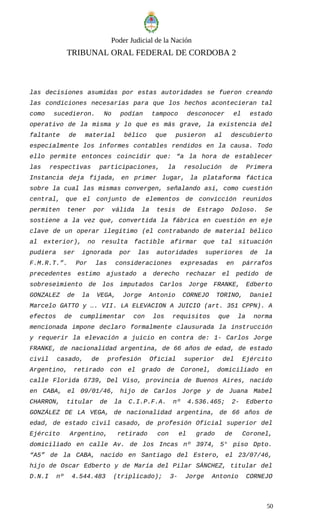 Poder Judicial de la Nación
TRIBUNAL ORAL FEDERAL DE CORDOBA 2
las decisiones asumidas por estas autoridades se fueron creando
las condiciones necesarias para que los hechos acontecieran tal
como sucedieron. No podían tampoco desconocer el estado
operativo de la misma y lo que es más grave, la existencia del
faltante de material bélico que pusieron al descubierto
especialmente los informes contables rendidos en la causa. Todo
ello permite entonces coincidir que: “a la hora de establecer
las respectivas participaciones, la resolución de Primera
Instancia deja fijada, en primer lugar, la plataforma fáctica
sobre la cual las mismas convergen, señalando así, como cuestión
central, que el conjunto de elementos de convicción reunidos
permiten tener por válida la tesis de Estrago Doloso. Se
sostiene a la vez que, convertida la fábrica en cuestión en eje
clave de un operar ilegítimo (el contrabando de material bélico
al exterior), no resulta factible afirmar que tal situación
pudiera ser ignorada por las autoridades superiores de la
F.M.R.T.”. Por las consideraciones expresadas en párrafos
precedentes estimo ajustado a derecho rechazar el pedido de
sobreseimiento de los imputados Carlos Jorge FRANKE, Edberto
GONZALEZ de la VEGA, Jorge Antonio CORNEJO TORINO, Daniel
Marcelo GATTO y …. VII. LA ELEVACION A JUICIO (art. 351 CPPN). A
efectos de cumplimentar con los requisitos que la norma
mencionada impone declaro formalmente clausurada la instrucción
y requerir la elevación a juicio en contra de: 1- Carlos Jorge
FRANKE, de nacionalidad argentina, de 66 años de edad, de estado
civil casado, de profesión Oficial superior del Ejército
Argentino, retirado con el grado de Coronel, domiciliado en
calle Florida 6739, Del Viso, provincia de Buenos Aires, nacido
en CABA, el 09/01/46, hijo de Carlos Jorge y de Juana Mabel
CHARRON, titular de la C.I.P.F.A. nº 4.536.465; 2- Edberto
GONZÁLEZ DE LA VEGA, de nacionalidad argentina, de 66 años de
edad, de estado civil casado, de profesión Oficial superior del
Ejército Argentino, retirado con el grado de Coronel,
domiciliado en calle Av. de los Incas nº 3974, 5° piso Dpto.
“A5” de la CABA, nacido en Santiago del Estero, el 23/07/46,
hijo de Oscar Edberto y de María del Pilar SÁNCHEZ, titular del
D.N.I nº 4.544.483 (triplicado); 3- Jorge Antonio CORNEJO
50
 