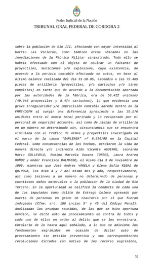 Poder Judicial de la Nación
TRIBUNAL ORAL FEDERAL DE CORDOBA 2
sobre la población de Río III, afectando con mayor intensidad al
barrio Las Violetas, como también otros ubicados en las
inmediaciones de la Fábrica Militar siniestrada. Todo ello se
habría efectuado con el objeto de ocultar un faltante de
proyectiles, municiones y/o explosivos, cuya existencia, de
acuerdo a la pericia contable efectuada en autos, en base al
último balance realizado del día 31-10-95, ascendía a las 72.405
piezas de artillería (proyectiles, y/o cartuchos y/o tiros
completos) en tanto que de acuerdo a la documentación aportada
por las autoridades de la fábrica, era de 58.422 unidades
(49.948 proyectiles y 8.474 cartuchos), lo que evidencia una
grave irregularidad y/o imprecisión contable adrede dentro de la
FMRT/DGFM al surgir una diferencia aproximada a las 35.576
unidades entre el monto total peritado y lo recuperado por el
personal de seguridad actuante, así como de piezas de artillería
en un número no determinado aún, circunstancia que se encuentra
vinculada con el tráfico de armas y proyectiles investigado en
el marco de la causa “SARLENGA” nº 8.830/95 en la Capital
Federal. Como consecuencias de los hechos, perdieron la vida de
manera directa y/o indirecta Aldo Vicente AGUIRRE, Leonardo
Mario SOLLEVELD, Romina Marcela Susana TORRES, Laura Andrea
MUÑOZ y Hoder Francisco DALMASSO, el mismo día 3 de noviembre de
1995, mientras que José Andrés VÁRELA y Elena Sofía RIBAS de
QUIROGA, los días 4 y 7 del mismo mes y año, respectivamente;
así como lesiones a un número no determinado de personas y
cuantiosos daños materiales a la población de la ciudad de Río
Tercero. En la oportunidad se calificó la conducta de cada uno
de los imputados como delito de Estrago Doloso agravado por
muerte de personas en grado de coautoría por el que fueran
indagados (Cfme. art. 186 inciso 5° y 45 del Código Penal).
Analizadas las pruebas reunidas, de las que se hizo oportuna
mención, se dictó auto de procesamiento en contra de todos y
cada uno de ellos en orden al delito que se les enrostrara.
Corolario de lo hasta aquí señalado, a lo que se adiciona los
fundamentos esgrimidos en ocasión de dictar auto de
procesamiento sin prisión preventiva y sus correspondientes
resoluciones dictadas con motivo de los recurso esgrimidos,
52
 