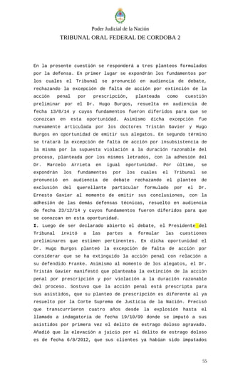 Poder Judicial de la Nación
TRIBUNAL ORAL FEDERAL DE CORDOBA 2
En la presente cuestión se responderá a tres planteos formulados
por la defensa. En primer lugar se expondrán los fundamentos por
los cuales el Tribunal se pronunció en audiencia de debate,
rechazando la excepción de falta de acción por extinción de la
acción penal por prescripción, planteada como cuestión
preliminar por el Dr. Hugo Burgos, resuelta en audiencia de
fecha 13/8/14 y cuyos fundamentos fueron diferidos para que se
conozcan en esta oportunidad. Asimismo dicha excepción fue
nuevamente articulada por los doctores Tristán Gavier y Hugo
Burgos en oportunidad de emitir sus alegatos. En segundo término
se tratará la excepción de falta de acción por insubsistencia de
la misma por la supuesta violación a la duración razonable del
proceso, planteada por los mismos letrados, con la adhesión del
Dr. Marcelo Arrieta en igual oportunidad. Por último, se
expondrán los fundamentos por los cuales el Tribunal se
pronunció en audiencia de debate rechazando el planteo de
exclusión del querellante particular formulado por el Dr.
Ernesto Gavier al momento de emitir sus conclusiones, con la
adhesión de las demás defensas técnicas, resuelto en audiencia
de fecha 23/12/14 y cuyos fundamentos fueron diferidos para que
se conozcan en esta oportunidad.
I. Luego de ser declarado abierto el debate, el Presidente del
Tribunal invitó a las partes a formular las cuestiones
preliminares que estimen pertinentes. En dicha oportunidad el
Dr. Hugo Burgos planteó la excepción de falta de acción por
considerar que se ha extinguido la acción penal con relación a
su defendido Franke. Asimismo al momento de los alegatos, el Dr.
Tristán Gavier manifestó que planteaba la extinción de la acción
penal por prescripción y por violación a la duración razonable
del proceso. Sostuvo que la acción penal está prescripta para
sus asistidos, que su planteo de prescripción es diferente al ya
resuelto por la Corte Suprema de Justicia de la Nación. Precisó
que transcurrieron cuatro años desde la explosión hasta el
llamado a indagatoria de fecha 19/10/99 donde se imputó a sus
asistidos por primera vez el delito de estrago doloso agravado.
Añadió que la elevación a juicio por el delito de estrago doloso
es de fecha 6/8/2012, que sus clientes ya habían sido imputados
55
 