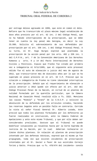 Poder Judicial de la Nación
TRIBUNAL ORAL FEDERAL DE CORDOBA 2
por estrago doloso agravado en 1999, que está en común el dolo.
Refiere que ha transcurrido el plazo máximo legal establecido de
doce años previsto por el art. 62 inc. 2 del Código Penal, que
no ha habido interrupciones de la prescripción, que se debe
tener en cuenta la ley penal más benigna, es decir la Ley
25.990. Solicita el sobreseimiento de sus defendidos por
prescripción por el art. 336 inc. 1 del Código Procesal Penal. A
su turno, el Dr. Hugo Burgos expresó que planteaba la
prescripción de la acción penal por los arts. 402 y 336 inc. 1
del C.P.P.N., art. 7 de la Convención Americana de los Derechos
Humanos y arts. 9 y 14 del Pacto Internacional de Derechos
Civiles y Políticos. Expuso que Franke fue citado por primera
vez a indagatoria el 9/11/1995, que el siguiente acto procesal
válido fue el auto de elevación a juicio del mes de agosto de
2012, que transcurrieron más de dieciséis años por lo que se ha
superado el plazo previsto en el art. 62 C.P. Precisó que la
citación a indagatoria de Franke no tiene idoneidad interruptiva
de la prescripción. Señaló que el requerimiento de elevación a
juicio anterior a 2012 quedó sin efecto por el art. 162 del
Código Procesal Penal de la Nación, en virtud de un planteo de
nulidad formulado por la querella particular, que la Cámara
Nacional de Casación Penal resolvió ello a fs. 3322. Menciona
las causas “Rimolo” y “Arano” de la C.N.C.P. y solicitó la
absolución de su defendido por los artículos citados, haciendo
las reservas legales ante un posible fallo en contrario. Corrida
la vista al señor Fiscal General Dr. Alberto Lozada, éste
precisó que todos los planteos formulados por los defensores ya
fueron realizados en instrucción, ante la Cámara Federal de
Apelaciones y ante este mismo Tribunal, y que por ello deben ser
considerados precluidos. Sostuvo que el Tribunal no puede
modificar situaciones ya resueltas hasta por la Corte Suprema de
Justicia de la Nación, por lo cual deberían rechazarse in
limine dichos planteos. En relación al planteo de prescripción
intentado por las defensas técnicas, expresó que el mismo ya fue
propugnado, toda vez que existen incidentes de prescripción
intentados por el Dr. Gavier a favor de sus asistidos Cornejo
Torino y Gatto. Precisa que -a fs. 470/474 del incidente- consta
56
 