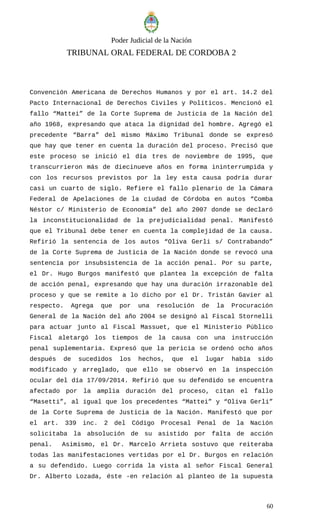 Poder Judicial de la Nación
TRIBUNAL ORAL FEDERAL DE CORDOBA 2
Convención Americana de Derechos Humanos y por el art. 14.2 del
Pacto Internacional de Derechos Civiles y Políticos. Mencionó el
fallo “Mattei” de la Corte Suprema de Justicia de la Nación del
año 1968, expresando que ataca la dignidad del hombre. Agregó el
precedente “Barra” del mismo Máximo Tribunal donde se expresó
que hay que tener en cuenta la duración del proceso. Precisó que
este proceso se inició el día tres de noviembre de 1995, que
transcurrieron más de diecinueve años en forma ininterrumpida y
con los recursos previstos por la ley esta causa podría durar
casi un cuarto de siglo. Refiere el fallo plenario de la Cámara
Federal de Apelaciones de la ciudad de Córdoba en autos “Comba
Néstor c/ Ministerio de Economía” del año 2007 donde se declaró
la inconstitucionalidad de la prejudicialidad penal. Manifestó
que el Tribunal debe tener en cuenta la complejidad de la causa.
Refirió la sentencia de los autos “Oliva Gerli s/ Contrabando”
de la Corte Suprema de Justicia de la Nación donde se revocó una
sentencia por insubsistencia de la acción penal. Por su parte,
el Dr. Hugo Burgos manifestó que plantea la excepción de falta
de acción penal, expresando que hay una duración irrazonable del
proceso y que se remite a lo dicho por el Dr. Tristán Gavier al
respecto. Agrega que por una resolución de la Procuración
General de la Nación del año 2004 se designó al Fiscal Stornelli
para actuar junto al Fiscal Massuet, que el Ministerio Público
Fiscal aletargó los tiempos de la causa con una instrucción
penal suplementaria. Expresó que la pericia se ordenó ocho años
después de sucedidos los hechos, que el lugar había sido
modificado y arreglado, que ello se observó en la inspección
ocular del día 17/09/2014. Refirió que su defendido se encuentra
afectado por la amplia duración del proceso, citan el fallo
“Masetti”, al igual que los precedentes “Mattei” y “Oliva Gerli”
de la Corte Suprema de Justicia de la Nación. Manifestó que por
el art. 339 inc. 2 del Código Procesal Penal de la Nación
solicitaba la absolución de su asistido por falta de acción
penal. Asimismo, el Dr. Marcelo Arrieta sostuvo que reiteraba
todas las manifestaciones vertidas por el Dr. Burgos en relación
a su defendido. Luego corrida la vista al señor Fiscal General
Dr. Alberto Lozada, éste -en relación al planteo de la supuesta
60
 