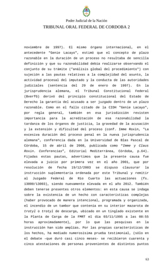 Poder Judicial de la Nación
TRIBUNAL ORAL FEDERAL DE CORDOBA 2
noviembre de 1997). El mismo órgano internacional, en el
antecedente "Genie Lacayo", estimó que el concepto de plazo
razonable en la duración de un proceso no resultaba de sencilla
definición y que su razonabilidad debía realizarse observando el
conjunto de su trámite ("análisis global del procedimiento") con
sujeción a las pautas relativas a la complejidad del asunto, la
actividad procesal del imputado y la conducta de las autoridades
judiciales (sentencia del 29 de enero de 1997). En la
jurisprudencia alemana, el Tribunal Constitucional Federal
(BverfG) derivó del principio constitucional del Estado de
Derecho la garantía del acusado a ser juzgado dentro de un plazo
razonable. Como en el fallo citado de la CIDH "Genie Lacayo",
por regla general, también en esa jurisdicción revisten
importancia para la acreditación de esa razonabilidad la
tardanza de los órganos de justicia, la gravedad de la acusación
y la extensión y dificultad del proceso (conf. Imme Roxin, "La
excesiva duración del proceso penal en la nueva jurisprudencia
alemana", conferencia dada en la Universidad de Blas Pascal de
Córdoba, 15 de abril de 2008, publicada como “Imme y Claus
Roxin. Conferencias”, Editorial Mediterránea, Córdoba, p.64).
Fijadas estas pautas, advertimos que la presente causa fue
elevada a juicio por primera vez en el año 2001, que por
resolución de fecha 19/12/2003 se dispuso clausurar la
instrucción suplementaria ordenada por este Tribunal y remitir
al Juzgado Federal de Río Cuarto las actuaciones (fs.
13000/13003), siendo nuevamente elevada en el año 2012. También
deben tenerse presentes otros elementos: en esta causa se indaga
sobre la existencia de un hecho con características complejas
(haber provocado de manera intencional, programada y organizada,
el incendio de un tambor que contenía en su interior mazarota de
trotyl o trotyl de descarga, ubicado en un tinglado existente en
la Planta de Carga de la FMRT el día 03/11/1995 a las 08:55
horas aproximadamente), por lo que las pesquisas en la
instrucción han sido amplias. Por las propias características de
los hechos, ha mediado numerosísima prueba testimonial, (sólo en
el debate –que duró casi cinco meses- se recibieron cuarenta y
cinco atestaciones de personas provenientes de distintos puntos
63
 