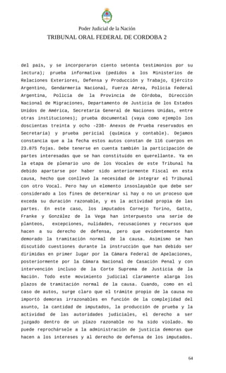 Poder Judicial de la Nación
TRIBUNAL ORAL FEDERAL DE CORDOBA 2
del país, y se incorporaron ciento setenta testimonios por su
lectura); prueba informativa (pedidos a los Ministerios de
Relaciones Exteriores, Defensa y Producción y Trabajo, Ejército
Argentino, Gendarmería Nacional, Fuerza Aérea, Policía Federal
Argentina, Policía de la Provincia de Córdoba, Dirección
Nacional de Migraciones, Departamento de Justicia de los Estados
Unidos de América, Secretaría General de Naciones Unidas, entre
otras instituciones); prueba documental (vaya como ejemplo los
doscientas treinta y ocho -238- Anexos de Prueba reservados en
Secretaría) y prueba pericial (química y contable). Dejamos
constancia que a la fecha estos autos constan de 116 cuerpos en
23.875 fojas. Debe tenerse en cuenta también la participación de
partes interesadas que se han constituido en querellante. Ya en
la etapa de plenario uno de los Vocales de este Tribunal ha
debido apartarse por haber sido anteriormente Fiscal en esta
causa, hecho que conllevó la necesidad de integrar el Tribunal
con otro Vocal. Pero hay un elemento insoslayable que debe ser
considerado a los fines de determinar si hay o no un proceso que
exceda su duración razonable, y es la actividad propia de las
partes. En este caso, los imputados Cornejo Torino, Gatto,
Franke y González de la Vega han interpuesto una serie de
planteos, excepciones, nulidades, recusaciones y recursos que
hacen a su derecho de defensa, pero que evidentemente han
demorado la tramitación normal de la causa. Asimismo se han
discutido cuestiones durante la instrucción que han debido ser
dirimidas en primer lugar por la Cámara Federal de Apelaciones,
posteriormente por la Cámara Nacional de Casación Penal y con
intervención incluso de la Corte Suprema de Justicia de la
Nación. Todo este movimiento judicial claramente alarga los
plazos de tramitación normal de la causa. Cuando, como en el
caso de autos, surge claro que el trámite propio de la causa no
importó demoras irrazonables en función de la complejidad del
asunto, la cantidad de imputados, la producción de prueba y la
actividad de las autoridades judiciales, el derecho a ser
juzgado dentro de un plazo razonable no ha sido violado. No
puede reprochársele a la administración de justicia demoras que
hacen a los intereses y al derecho de defensa de los imputados.
64
 