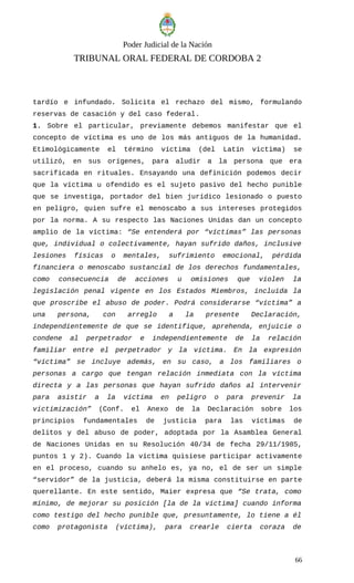 Poder Judicial de la Nación
TRIBUNAL ORAL FEDERAL DE CORDOBA 2
tardío e infundado. Solicita el rechazo del mismo, formulando
reservas de casación y del caso federal.
1. Sobre el particular, previamente debemos manifestar que el
concepto de víctima es uno de los más antiguos de la humanidad.
Etimológicamente el término víctima (del Latín victima) se
utilizó, en sus orígenes, para aludir a la persona que era
sacrificada en rituales. Ensayando una definición podemos decir
que la víctima u ofendido es el sujeto pasivo del hecho punible
que se investiga, portador del bien jurídico lesionado o puesto
en peligro, quien sufre el menoscabo a sus intereses protegidos
por la norma. A su respecto las Naciones Unidas dan un concepto
amplio de la víctima: “Se entenderá por “víctimas” las personas
que, individual o colectivamente, hayan sufrido daños, inclusive
lesiones físicas o mentales, sufrimiento emocional, pérdida
financiera o menoscabo sustancial de los derechos fundamentales,
como consecuencia de acciones u omisiones que violen la
legislación penal vigente en los Estados Miembros, incluida la
que proscribe el abuso de poder. Podrá considerarse “víctima” a
una persona, con arreglo a la presente Declaración,
independientemente de que se identifique, aprehenda, enjuicie o
condene al perpetrador e independientemente de la relación
familiar entre el perpetrador y la víctima. En la expresión
“víctima” se incluye además, en su caso, a los familiares o
personas a cargo que tengan relación inmediata con la víctima
directa y a las personas que hayan sufrido daños al intervenir
para asistir a la víctima en peligro o para prevenir la
victimización” (Conf. el Anexo de la Declaración sobre los
principios fundamentales de justicia para las víctimas de
delitos y del abuso de poder, adoptada por la Asamblea General
de Naciones Unidas en su Resolución 40/34 de fecha 29/11/1985,
puntos 1 y 2). Cuando la víctima quisiese participar activamente
en el proceso, cuando su anhelo es, ya no, el de ser un simple
“servidor” de la justicia, deberá la misma constituirse en parte
querellante. En este sentido, Maier expresa que “Se trata, como
mínimo, de mejorar su posición [la de la víctima] cuando informa
como testigo del hecho punible que, presuntamente, lo tiene a él
como protagonista (víctima), para crearle cierta coraza de
66
 