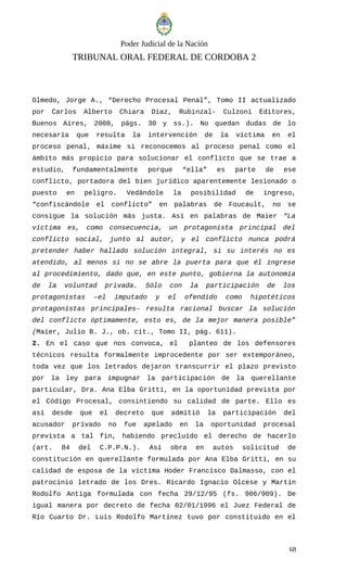 Poder Judicial de la Nación
TRIBUNAL ORAL FEDERAL DE CORDOBA 2
Olmedo, Jorge A., “Derecho Procesal Penal”, Tomo II actualizado
por Carlos Alberto Chiara Díaz, Rubinzal- Culzoni Editores,
Buenos Aires, 2008, págs. 30 y ss.). No quedan dudas de lo
necesaria que resulta la intervención de la víctima en el
proceso penal, máxime si reconocemos al proceso penal como el
ámbito más propicio para solucionar el conflicto que se trae a
estudio, fundamentalmente porque “ella” es parte de ese
conflicto, portadora del bien jurídico aparentemente lesionado o
puesto en peligro. Vedándole la posibilidad de ingreso,
“confiscándole el conflicto” en palabras de Foucault, no se
consigue la solución más justa. Así en palabras de Maier “La
víctima es, como consecuencia, un protagonista principal del
conflicto social, junto al autor, y el conflicto nunca podrá
pretender haber hallado solución integral, si su interés no es
atendido, al menos si no se abre la puerta para que él ingrese
al procedimiento, dado que, en este punto, gobierna la autonomía
de la voluntad privada. Sólo con la participación de los
protagonistas –el imputado y el ofendido como hipotéticos
protagonistas principales– resulta racional buscar la solución
del conflicto óptimamente, esto es, de la mejor manera posible”
(Maier, Julio B. J., ob. cit., Tomo II, pág. 611).
2. En el caso que nos convoca, el planteo de los defensores
técnicos resulta formalmente improcedente por ser extemporáneo,
toda vez que los letrados dejaron transcurrir el plazo previsto
por la ley para impugnar la participación de la querellante
particular, Dra. Ana Elba Gritti, en la oportunidad prevista por
el Código Procesal, consintiendo su calidad de parte. Ello es
así desde que el decreto que admitió la participación del
acusador privado no fue apelado en la oportunidad procesal
prevista a tal fin, habiendo precluído el derecho de hacerlo
(art. 84 del C.P.P.N.). Así obra en autos solicitud de
constitución en querellante formulada por Ana Elba Gritti, en su
calidad de esposa de la víctima Hoder Francisco Dalmasso, con el
patrocinio letrado de los Dres. Ricardo Ignacio Olcese y Martín
Rodolfo Antiga formulada con fecha 29/12/95 (fs. 906/909). De
igual manera por decreto de fecha 02/01/1996 el Juez Federal de
Río Cuarto Dr. Luis Rodolfo Martínez tuvo por constituido en el
68
 