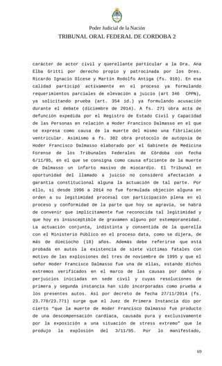 Poder Judicial de la Nación
TRIBUNAL ORAL FEDERAL DE CORDOBA 2
carácter de actor civil y querellante particular a la Dra. Ana
Elba Gritti por derecho propio y patrocinada por los Dres.
Ricardo Ignacio Olcese y Martín Rodolfo Antiga (fs. 910). En esa
calidad participó activamente en el proceso ya formulando
requerimientos parciales de elevación a juicio (art 346 CPPN),
ya solicitando prueba (art. 354 íd.) ya formulando acusación
durante el debate (diciembre de 2014). A fs. 271 obra acta de
defunción expedida por el Registro de Estado Civil y Capacidad
de las Personas en relación a Hoder Francisco Dalmasso en el que
se expresa como causa de la muerte del mismo una fibrilación
ventricular. Asimismo a fs. 302 obra protocolo de autopsia de
Hoder Francisco Dalmasso elaborado por el Gabinete de Medicina
Forense de los Tribunales Federales de Córdoba con fecha
6/11/95, en el que se consigna como causa eficiente de la muerte
de Dalmasso un infarto masivo de miocardio. El Tribunal en
oportunidad del llamado a juicio no consideró afectación a
garantía constitucional alguna la actuación de tal parte. Por
ello, si desde 1996 a 2014 no fue formulada objeción alguna en
orden a su legitimidad procesal con participación plena en el
proceso y conformidad de la parte que hoy se agravia, se habrá
de convenir que implícitamente fue reconocida tal legitimidad y
que hoy es insusceptible de gravamen alguno por extemporaneidad.
La actuación conjunta, indistinta y consentida de la querella
con el Ministerio Público en el proceso data, como se dijera, de
más de dieciocho (18) años. Además debe referirse que está
probada en autos la existencia de siete víctimas fatales con
motivo de las explosiones del tres de noviembre de 1995 y que el
señor Hoder Francisco Dalmasso fue una de ellas, estando dichos
extremos verificados en el marco de las causas por daños y
perjuicios iniciadas en sede civil y cuyas resoluciones de
primera y segunda instancia han sido incorporadas como prueba a
los presentes autos. Así por decreto de fecha 27/11/2014 (fs.
23.770/23.771) surge que el Juez de Primera Instancia dio por
cierto “que la muerte de Hoder Francisco Dalmasso fue producto
de una descompensación cardíaca, causada pura y exclusivamente
por la exposición a una situación de stress extremo” que le
produjo la explosión del 3/11/95. Por lo manifestado,
69
 