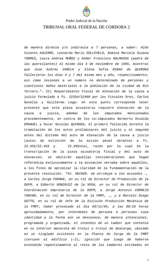Poder Judicial de la Nación
TRIBUNAL ORAL FEDERAL DE CORDOBA 2
de manera directa y/o indirecta a 7 personas, a saber: Aldo
Vicente AGUIRRE, Leonardo Mario SOLLEVELD, Romina Marcela Susana
TORRES, Laura Andrea MUÑOZ y Hoder Francisco DALMASSO (padre de
las querellantes) el mismo día 3 de noviembre de 1995, mientras
que José Andrés VARELA y Elena Sofía RIBAS de QUIROGA
fallecieron los días 4 y 7 del mismo mes y año, respectivamente;
así como lesiones a un número no determinado de personas y
cuantiosos daños materiales a la población de la ciudad de Río
Tercero…”. II) Requerimiento Fiscal de elevación de la causa a
juicio formulado a fs. 22354/22408 por los Fiscales Dres. Carlos
Gonella y Guillermo Lega: en este punto corresponde tener
presente que esta pieza acusatoria requiere elevación de la
causa a juicio, además de los imputados mencionados
precedentemente, en contra de los co-imputados Norberto Osvaldo
EMANUEL y Oscar Nicolás QUIROGA, el primero fallecido durante la
tramitación de los actos preliminares del juicio y el segundo
antes del dictado del auto de elevación de la causa a juicio
(autos de extinción de la acción penal obrantes a fs.
22.455/22.459 y 22.895vta), razón por la cual en la
transcripción de la pieza acusatoria fiscal y del auto de
elevación, se omitirán aquellas consideraciones que hagan
referencia exclusivamente a la acusación versaba sobre aquéllos,
a los fines de optimizar la claridad de la fundamentación de la
presente resolución. “IV. HECHOS. Se atribuye a los acusados …,
a Carlos Jorge FRANKE, en su rol de Director de Producción de la
DGFM, a Edberto GONZÁLEZ de la VEGA, en su rol de Director de
Coordinación empresaria de la DGFM, a Jorge Antonio CORNEJO
TORINO, en su rol de Director de la FMRT, …, y a Marcelo Diego
GATTO, en su rol de Jefe de la División Producción Mecánica de
la FMRT, haber provocado el día 03/11/95, a las 08:55 horas
aproximadamente, por intermedio de persona o personas cuya
identidad a la fecha aún se desconoce, de manera intencional,
programada y organizada, el incendio de un tambor que contenía
en su interior mazarota de trotyl o trotyl de descarga, ubicado
en un tinglado existente en la Planta de Carga de la FMRT
(cercano al edificio 1-2), ignición que luego de haberse
extendido repentinamente al resto de los tambores estibados en
7
 