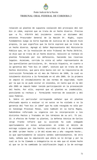 Poder Judicial de la Nación
TRIBUNAL ORAL FEDERAL DE CORDOBA 2
relación al planteo de supuesta violación del principio del non
bis in idem, expresó que se trata de un hecho diverso. Precisa
que -a fs. 470/474 del incidente- consta un dictamen del
entonces Procurador General de la Nación Dr. Righi, cuyos
fundamentos luego la Corte Suprema de Justicia de la Nación hizo
propios, lo que significa que la Corte expresó que se trata de
un hecho diverso. Agregó el Señor Representante del Ministerio
Público que, en la resolución de este Tribunal de fecha 26/6/14,
se dijo que se trata de un hecho diverso. Solicitó se rechace el
planteo formulado por los defensores, haciendo las reservas
legales. Asimismo, corrida la vista al señor representante de
las querellantes particulares, Dr. Horacio Viqueira, en cuanto a
la garantía del “non bis in ídem”, sostuvo que se trata de dos
hechos distintos, que para ello basta con ver la requisitoria de
instrucción formulada en el mes de febrero de 1996, la cual es
totalmente distinta a la formulada en el año 2005. En la primera
se imputó el incumplimiento de las normas de seguridad, razón
por la que no se pudo evitar el incendio, en tanto que en la del
año 2005 se imputó haber tenido participación en la provocación
del hecho. Por ello, expresó que el planteo es inadmisible,
postulando su rechazo y formulando reservas de casación y del
caso federal.
1. Sobre el particular corresponde señalar que el planteo
efectuado apunta a evaluar si en autos se ha violado o no la
garantía del “non bis in idem” que ha sido recogida no sólo por
el Catálogo Procesal Penal, sino también en la Carta Magna,
habiéndose reforzado su vigencia con la incorporación a los
distintos Pactos y Tratados en los términos de su art. 75 inc.
22. A efectos de fundar su planteo, la defensa técnica de Carlos
Jorge Franke refiere que su asistido ha sido indagado
oportunamente en estas actuaciones en orden al delito de
estrago culposo por los hechos ocurridos el día 3 de noviembre
de 1995 –primer hecho- y 24 del mismo mes y año –segundo hecho-,
lo que oportunamente le valiera sendos sobreseimientos. De otro
lado, señala que la imputación que ahora se le dirige y por la
cual se lo ha llamado a indagatoria no es más que el mismo hecho
al que se le ha cambiado la calificación legal a la de estrago
72
 