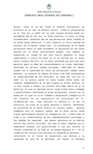 Poder Judicial de la Nación
TRIBUNAL ORAL FEDERAL DE CORDOBA 2
doloso, razón en la que funda el planteo interpuesto. El
principio en el cual la defensa técnica funda su presentación
es el “non bis in idem” por el cual ninguna persona puede ser
perseguida más de una vez, en forma sucesiva, ni tener en forma
contemporánea pendiente más de una persecución penal fundada en
el mismo hecho delictivo. A este respecto la Corte Suprema de
Justicia de la Nación señaló que: “La prohibición de la doble
persecución penal no veda únicamente la aplicación de una nueva
sanción por un hecho anteriormente penado, sino también la
exposición al riesgo de que ello ocurra mediante un nuevo
sometimiento a juicio de quien ya lo ha sufrido por el mismo
hecho” (Fallos 314-377). Es un valor entendido que para que esta
garantía opere se debe dar inexorablemente la triple identidad:
identidad de persona (eadem personam), identidad de objeto
(eadem re) e identidad de causa de persecución (eadem causa
petendi). La ausencia de alguna de ellas trae como consecuencia
la inaplicabilidad de tal principio. La regla del "non bis in
ídem" no se aplica cuando el nuevo examen versa sobre una
conducta independiente de la que originó el primer proceso. En
el caso traído a examen, la cuestión está dada acerca de si el
hecho por el cual el imputado Carlos Jorge Franke fuera indagado
y posteriormente sobreseído en estas actuaciones, resulta ser el
mismo por el cual se lo ha llamado a declaración indagatoria en
los términos de la requisitoria de instrucción de fs.
13.386/13.412 vta., como sostiene su defensa o, si por el
contrario, se trata de un hecho distinto o diverso. Determinar
la existencia de un hecho diverso no resulta simple. Deviene
sumamente útil al respecto señalar que en autos Carlos Jorge
Franke oportunamente declaró en indagatoria (fs. 1.240/1.248) en
orden a la “inobservancia de las reglamentaciones vinculadas a
las medidas de seguridad que debían aplicarse en la Fábrica
Militar Río Tercero (3/11/95), así como no haber cumplido con el
compromiso asumido con posterioridad a ese día durante la
reunión celebrada en la sede de la Unidad Regional Nº 7 de la
ciudad de Río Tercero ante personal de Gendarmería Nacional, … ,
consistente en el retiro de proyectiles con destino a la
localidad de José de la Quintana, los cuales se hallaban
73
 