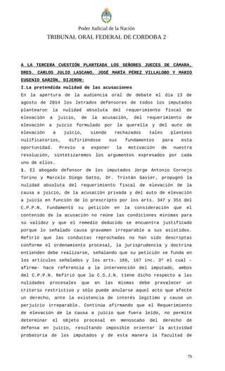 Poder Judicial de la Nación
TRIBUNAL ORAL FEDERAL DE CORDOBA 2
A LA TERCERA CUESTIÓN PLANTEADA LOS SEÑORES JUECES DE CÁMARA,
DRES. CARLOS JULIO LASCANO, JOSÉ MARÍA PÉREZ VILLALOBO Y MARIO
EUGENIO GARZÓN, DIJERON:
I.La pretendida nulidad de las acusaciones
En la apertura de la audiencia oral de debate el día 13 de
agosto de 2014 los letrados defensores de todos los imputados
plantearon la nulidad absoluta del requerimiento fiscal de
elevación a juicio, de la acusación, del requerimiento de
elevación a juicio formulado por la querella y del auto de
elevación a juicio, siendo rechazados tales planteos
nulificatorios, difiriéndose sus fundamentos para esta
oportunidad. Previo a exponer la motivación de nuestra
resolución, sintetizaremos los argumentos expresados por cada
uno de ellos.
1. El abogado defensor de los imputados Jorge Antonio Cornejo
Torino y Marcelo Diego Gatto, Dr. Tristán Gavier, propugnó la
nulidad absoluta del requerimiento fiscal de elevación de la
causa a juicio, de la acusación privada y del auto de elevación
a juicio en función de lo prescripto por los arts. 347 y 351 del
C.P.P.N. Fundamentó su petición en la consideración que el
contenido de la acusación no reúne las condiciones mínimas para
su validez y que el remedio deducido se encuentra justificado
porque lo señalado causa gravamen irreparable a sus asistidos.
Refirió que las conductas reprochadas no han sido descriptas
conforme el ordenamiento procesal, la jurisprudencia y doctrina
entienden debe realizarse, señalando que su petición se funda en
los artículos señalados y los arts. 166, 167 inc. 3º el cual –
afirma- hace referencia a la intervención del imputado, ambos
del C.P.P.N. Refirió que la C.S.J.N. tiene dicho respecto a las
nulidades procesales que en las mismas debe prevalecer un
criterio restrictivo y sólo puede anularse aquel acto que afecte
un derecho, ante la existencia de interés legítimo y cause un
perjuicio irreparable. Continúa afirmando que el Requerimiento
de elevación de la causa a juicio que fuera leído, no permite
determinar el objeto procesal en menoscabo del derecho de
defensa en juicio, resultando imposible orientar la actividad
probatoria de los imputados y de esta manera la facultad de
76
 