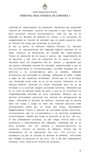 Poder Judicial de la Nación
TRIBUNAL ORAL FEDERAL DE CORDOBA 2
conforme el requerimiento de elevación. Manifestó que planteaba
reserva de interponer recurso de casación y del caso federal
para articular recurso extraordinario, toda vez que se ha
afectado el derecho de defensa en juicio y el principio de
culpabilidad en función de entender que no puede acusarse sólo
en función del cargo que ostentaba su asistido.
2. Por su parte, el Defensor Público Oficial, Dr. Marcelo
Arrieta, en representación del imputado Edberto González de la
Vega, solicitó la declaración de nulidad del requerimiento
fiscal de elevación de la causa a juicio, del requerimiento de
la querella y del auto de elevación de la causa a juicio,
haciendo suyos los argumentos del Dr. Gavier, y agregando que
las piezas señaladas carecen de claridad, especificidad y que no
son circunscriptas ni circunstanciadas, extremos exigidos por la
doctrina y la jurisprudencia para su validez, debiendo
acreditarse qué actividad se endilga, señalando el modo, tiempo
y lugar de las conductas atribuidas. Afirmó que se le atribuye
una finalidad venal como lo es la de ocultar faltantes en la
Fábrica Militar conforme el relato detallado pero no se le
atribuye a su asistido ninguna actividad concreta, señalando que
no se trata de Derecho Penal de autor y que se le transfiere la
responsabilidad derivada de otra sentencia. Refiere que se
mezclan actividades positivas con omisión de obligaciones de
deber, afectando el derecho de defensa; sostiene que se mezcla
dolo con culpa y luego se hace una relación positiva como
configuración plena por el cargo que ocupa, mezclándose
dogmáticamente frente a omisión de actividad hechos positivos,
circunstancias que la jurisprudencia y la doctrina establecen
inconciliables. Señaló que funda su petición en el art. 163 inc.
3º del ordenamiento procesal, el que –según refirió hace a la
asistencia y representación del imputado, señalando que se le
está privando -por ser confusa y autocontradictoria la
acusación- ejercer el derecho de defensa; afirmó que la
consecuencia de la aplicación del art. 172 C.P.P.N. es
automática ya que se lesiona el derecho de defensa, refiriendo
que fundaba su petición en los arts. 347 y 351 del ordenamiento
procesal. Hizo reserva de recurso de casación.
78
 